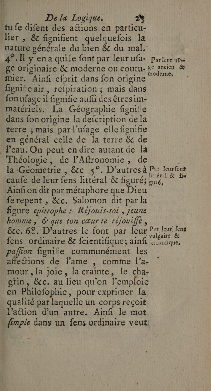 - lier , &amp; fignifient quelquefois la nature générale du bien &amp; du mal. | | ‘ . + moderne. muer. Ainfi efprit dans fon origine fonufage il fignifie aufñ des êtresim- materiels. La Géographie fignife dans fon origine la defcription de la terre ; mais par l’ufage elle fignifie en général celle de la terre &amp; de Peau. On peut en dire autant de la Théologie, de l’Aftronomie, de la Géometrie , &amp;c 5°. D'autres à Pa; leurfens caufe de leur fens littéral &amp; figuré; oué, i Ainfi on dit par métaphore que Dieu ferepent , &amp;c. Salomon dit parla figure epitrophe : Rejouis-toi , jeune homme, &amp; que ton cœur te réjouiffe , &amp;c. 62. D’autres le font par leur ee is fens ordinaire &amp; fcientifique; ainfi . utique, pafion fignie communément les affetions de l’ame , comme l’a- mour , la joie, la crainte, le cha- gtin, &amp;c. au lieu qu'on l’emploie en Philofophie, pour exprimer la qualité par laquelle un corps reçoit l’a@ion d’un autre. Ainfi le mot