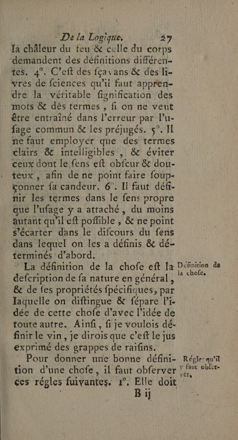 \ De la Logique, 2% Ia chaleur du feu &amp; celle du corps demandent des définitions différen- tes. 4°. C’eft des fçavans &amp; des li- vres de fciences qu’ii faut appren- dre la véritable fignification des mots &amp; dès termes , fi on ne vent être entraîné dans l'erreur par l’u- fage commun &amp; les préjugés. 5°. Il ne faut employer que des termes clairs 8 intelligibles , &amp; éviter ceux dont le fens eft obfcur &amp; dou- teux , afin dene point faire foup- conner fa candeur. 6°. Il faut déf- nir les termes dans le fens propre que l’ufage y a attaché, du moins autant qu'il eft poffible , &amp; ne point s’écarter dans le difcours du fens _ dans lequel on les a définis &amp; dé- terminés d’abord. La définition de la chofe eft Ia Définition de LUS Ur la chofe, defcription de fa nature en général, &amp; de {es propriétés fpécifiques, par Jaquelle on diftingue &amp; fépare l’i- dée de cette chofe d’avec l’idée de toute autre. Ainfi, fi je voulois dé- finir le vin, je dirois que c’eft le jus exprimé des grappes de raifins. Pour donner une bonne défini- Régle: quil tion d’une chofe, il faut obferver iv rit ces règles fuivantes, 1°, ae doit ij