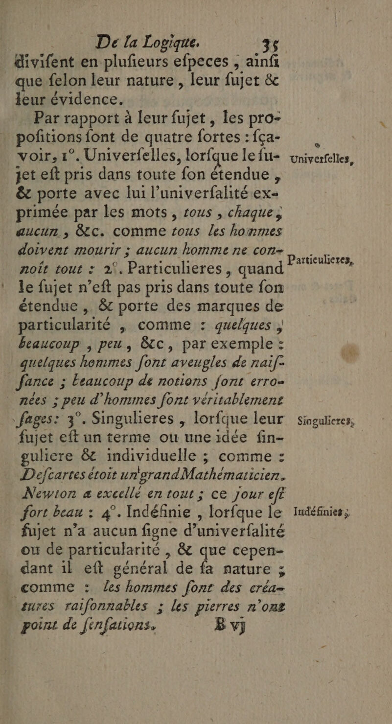 divifent en plufieurs efpeces , ainft que felon leur nature , leur fujet 8 leur évidence. Par rapport à leur fujet , les pro- poñtions font de quatre fortes : {ça- voir, 1°. Univerfelles, lorfque le fu- jet eft pris dans toute fon étendue , &amp; porte avec lui l’univerfalité ex- primée par les mots, sous , chaque; aucur , &amp;c. comme tous les honmes doivent mourir ; aucun homme ne con- noît tout : 2°. Particulieres , quand le fujet n’eft pas pris dans toute fon étendue , &amp; porte des marques de particularité , comme : quelques , beaucoup , peu, &amp;c, par exemple: quelques hommes font aveugles de naif~ | fance ; ; Leaucoup de notions font erro= nées ; ; peu @ hommes font véritablement fages: 3°. Singulieres , lorfque leur fujet eft un terme ou une idée fin- guliere &amp; individuelle ; comme : Defcartes étoit un grandMathématicien. Newton a excellé en tout; ce jour eft fort beau : 4°. Indéfinie , lorfque le fujet n’a aucun figne d’univerfalité ou de particularité , &amp; que cepen- dant il eft général de fa nature ; comme : les hommes font des créa= tures raifonnables ; les pierres n’ont point de finfations. B vj © Univerfelles, Partticulieres, Singulieres, Indéfinies 5,