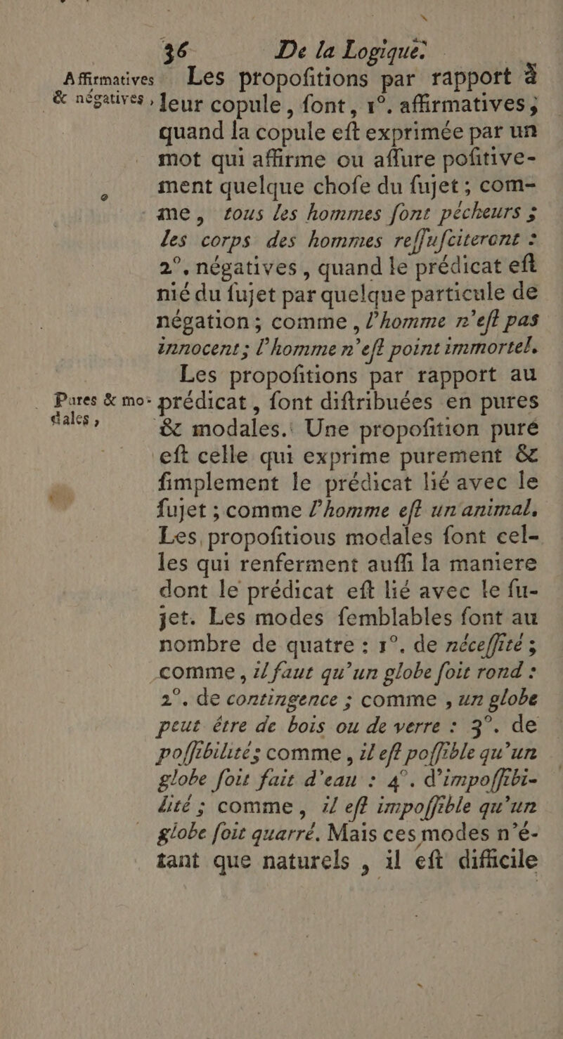 x 36 De la Logique: ’ Pares &amp; mo: dales ? quand la copule eft exprimée par un mot qui affirme ou affure pofitive- ment quelque chofe du fujet ; com- me, tous les hommes font pécheurs ; les corps des hommes reffufciteront : 2°, négatives, quand le prédicat eft nié du fujet par quelque particule de négation; comme , l’homme n’eft pas innocent; l’homme n’eft point immortel. Les propofitions par rapport au prédicat , font diftribuées en pures eft celle qui exprime purement &amp; fimplement le prédicat lié avec le fujet ; comme l’homme ef? un animal, Les propofitious modales font cel- les qui renferment auffi la maniere dont le prédicat eft lié avec le fu- jet. Les modes femblables font au nombre de quatre: 1°. de néceffite ; comme, z/ faut qu’un globe foit rond : 2°. de contingence ; comme , un globe peut être de bois ou de verre : 3°. de poffibilite; comme , il eff poffible qu’un globe foit fait d'eau : 4°. Vimpoffibi- lité ; comme, il eff impoffible qu'un globe foit quarré. Mais ces modes n’é- tant que naturels , il eft difficile