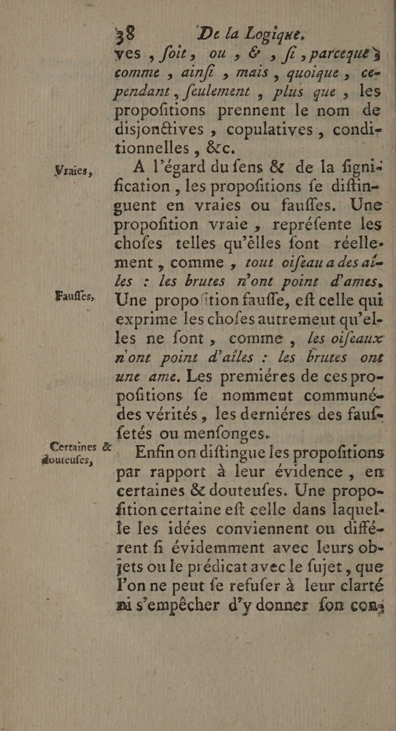 ves , foit, ou ,&amp; » fi» parcequey || comme ; ainfi » mais, quoique, ceé= pendant , feulement , plas gue , les propofitions prennent le nom de — disjonétives , copulatives , condi- : tionnelles , &amp;c. Vraies, A l’égard du fens &amp; de la figni- 3 fication , les propofitions fe diftin- guent ea vraies ou fauffes. Une propofition vraie , repréfente les : chofes telles qu’élles font reéelle- ment, comme , tout oifeau a des ai= les : les brutes n’ont point dames, Une propo ''tion faufle, eft celle qui exprime les chofes autremeut qu’el- les ne font, comme , les oifeaux nont point d'ailes : les brutes ont une ame. Les premieres de ces pro- pofitions fe. nomment communé- des vérités, les derniéres des fauf- __ fetés ou menfonges. | ates! ©. Enfin on diftingue les propofitions : par rapport à leur évidence , en certaines &amp; douteufes. Une propo- fition certaine eft celle dans laquel- le les idées conviennent ou diffe- rent fi évidemment avec leurs ob- jets ou le prédicat avec le fujet, que lon ne peut fe refufer à leur clarté mi s'empêcher d’y donner fon cons Faufles,