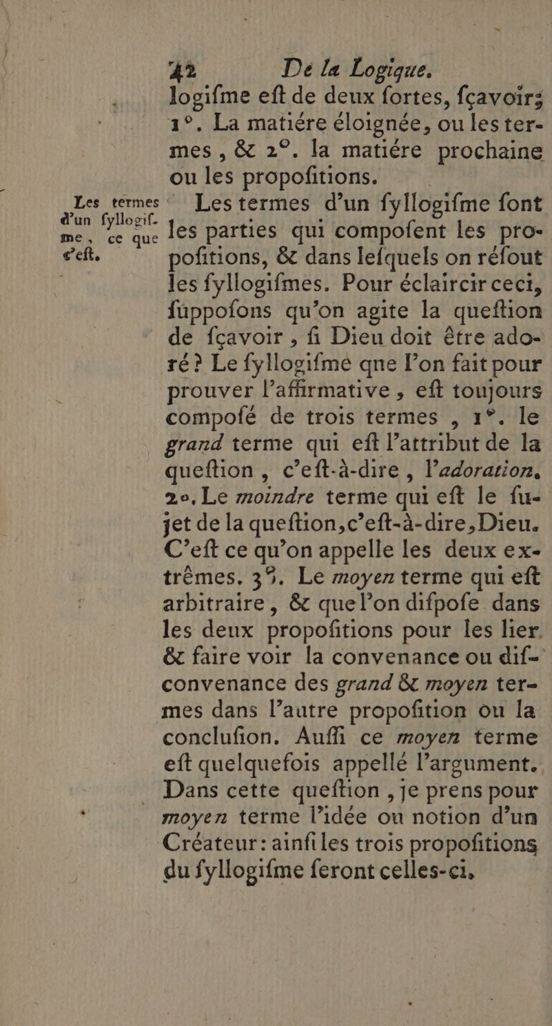 d’un fyllogif. me, ce que ia 42 Dé la Logique, logifme eft de deux fortes, fcavoir; FAN Bet matiere éloignée , ou les ter- mes , &amp; 2°. la matiere prochaine ou les propofitions. Les termes d’un fyllogifme font les parties qui compofent les pro- pofitions, &amp; dans lefquels on réfout les fyllogifmes. Pour éclaircir cect, fuppofons qu’on agite la queition de fçavoir , fi Dieu doit être ado- ré? Le fyllogifme qne Pon fait pour prouver Vaffirmative, eft be compofé de trois termes , 1°. le grand terme qui eft Vattribut de la queftion, c’eft-a-dire , Padoration, 2°, Le moindre terme qui eft le fu- jet de la queftion,c’eft-a-dire, Dieu. C’eft ce qu’on appelle les deux ex- trémes. 35. Le moyen terme qui eft arbitraire, &amp; quelondifpofe dans les deux propofitions pour les lier. &amp; faire voir la convenance ou dif- convenance des grand &amp; moyen ter- mes dans l’autre propofition ou la conclufion. Aufli ce moyen terme eft quelquefois appellé Pargument. Dans cette queftion , je prens pour Créateur: ainfiles trois propofitions du fyllogifme feront celles-ci,