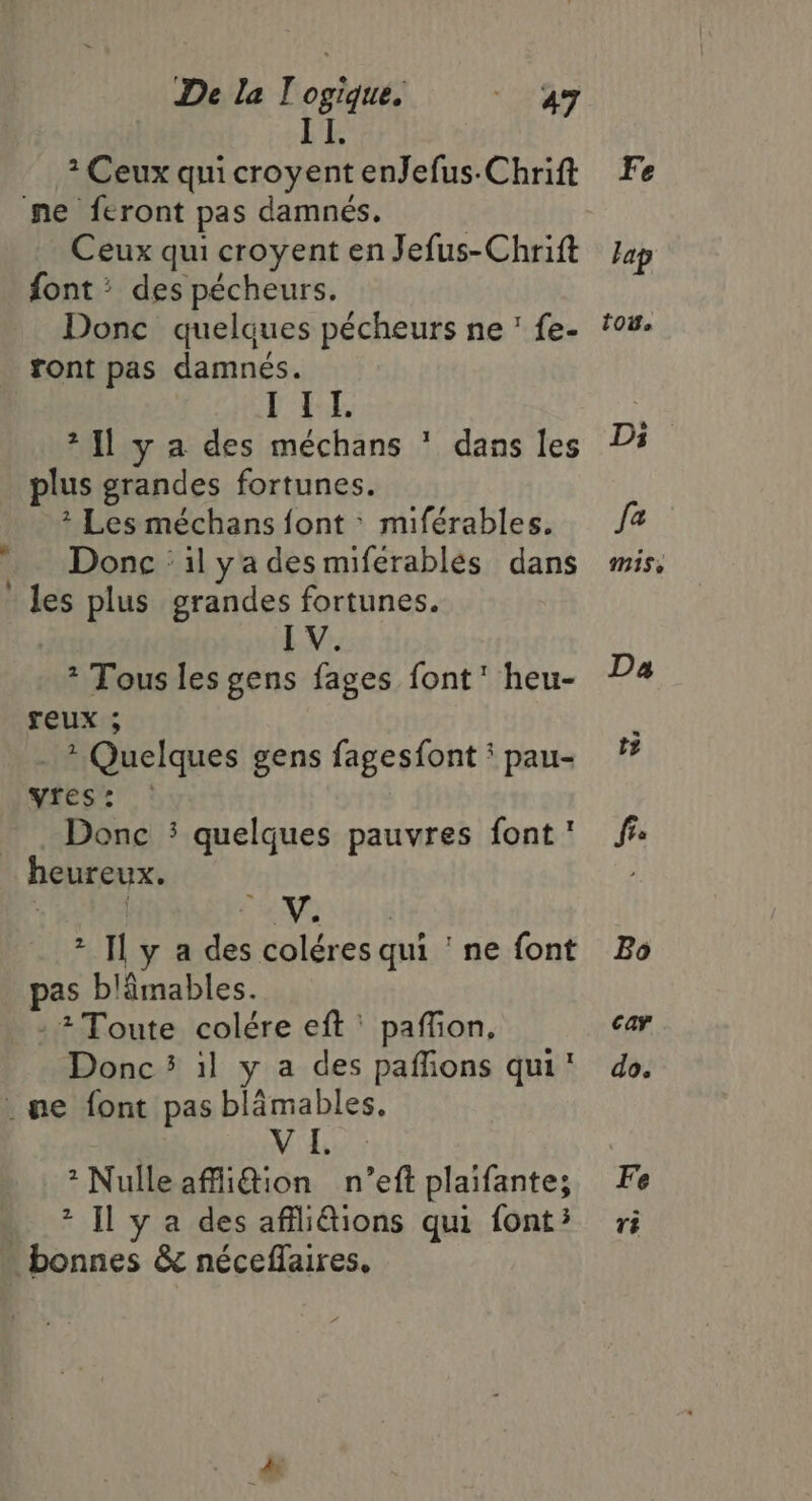 II. 2 Ceux qui croyent enJefus-Chrift Ceux qui croyent en Jefus-Chrift font &gt; des pécheurs. Donc quelques pécheurs ne’ fe- ront pas damnés. DOME *{l y a des méchans * dans les plus grandes fortunes. * Les méchans font &gt; miférables. Donc : il ya des miferablés dans IV. * Tous les gens fages font’ heu- reux ; . ? Quelques gens fagesfont ' pau- yies's : Donc : quelques pauvres font ' | CMS tin if * Il y a des coléres qui ‘ ne font pas blâmables. : Toute colére eft ' paffion, Donc 5 il y a des paffions qui Vide: *Nulle affi@ion n’eft plaifante; * Il y a des affli@ions qui font? Fe v8