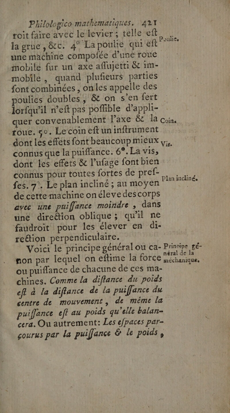 roit faire avec le levier; telle eft la grue, &amp;c. 4° Lapoulie qui eft une machine compofée d’une roue © mobile fur un axe aflujetti &amp; im- mobile, quand plufieurs parties font combinées , onles appelle des poulies doubles , &amp; on s’en fert lorfqu'il n’eft pas poffible d’appli- quer convenablement l’axe &amp; la coin, roue. 5°. Le coin eft un inftrument dont les effets font beaucoup mieux ,;, connus que la puiffance. 6°. La vis, dont les effets &amp; l’ufage font bien connus pour toutes fortes de pref- fes. 7°. Le plan incliné ; au moyen de cette machine onéleve des corps avec une puiffance moindre , dans une direétion oblique; qu'il ne faudroit pour les élever en di- reétion perpendiculaire. Voici le principe général ou ca- Principe gé- non par lequel on eftime la force MERE = 4 aniqu£. ou puiffance de chacune de ces ma- chines. Comme la diflance du poids eff à la diftance de la puiffance du centre de mouvement, de méme la puiffance eft au poids qu’elle balan- cera. Ou autrement: Les e/paces par- courus par la puiffance &amp; le poids, Poulie. Plan incliné,