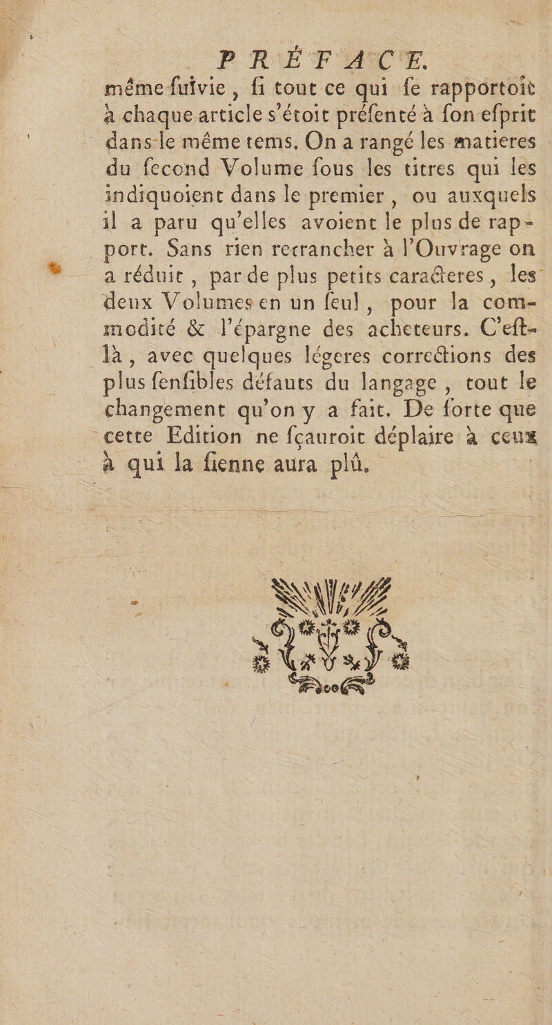 PRÉTF ACTE. même fufvie , fi tout ce qui fe rapportoit à chaque article s’étoit préfenté à fon efprit _ dansle même tems. On a rangé les matieres du fecond Volume fous les titres qui les indiquoient dans le premier, ou auxquels il a paru qu'elles avoient le plus de rap- port. Sans rien recrancher à l’'Ouvrage on a réduit , par de plus petits caraéteres, Îles’ deux Volumes en un feul, pour la com- modité &amp; l'épargne des acheteurs. C'eft- là, avec quelques légeres corre“ions des plus fenfibles défauts du langage , tout le changement qu’on y a fait. De forte que cette Edition ne fçauroit déplaire à ceux 3 à qui la fienne aura plû.