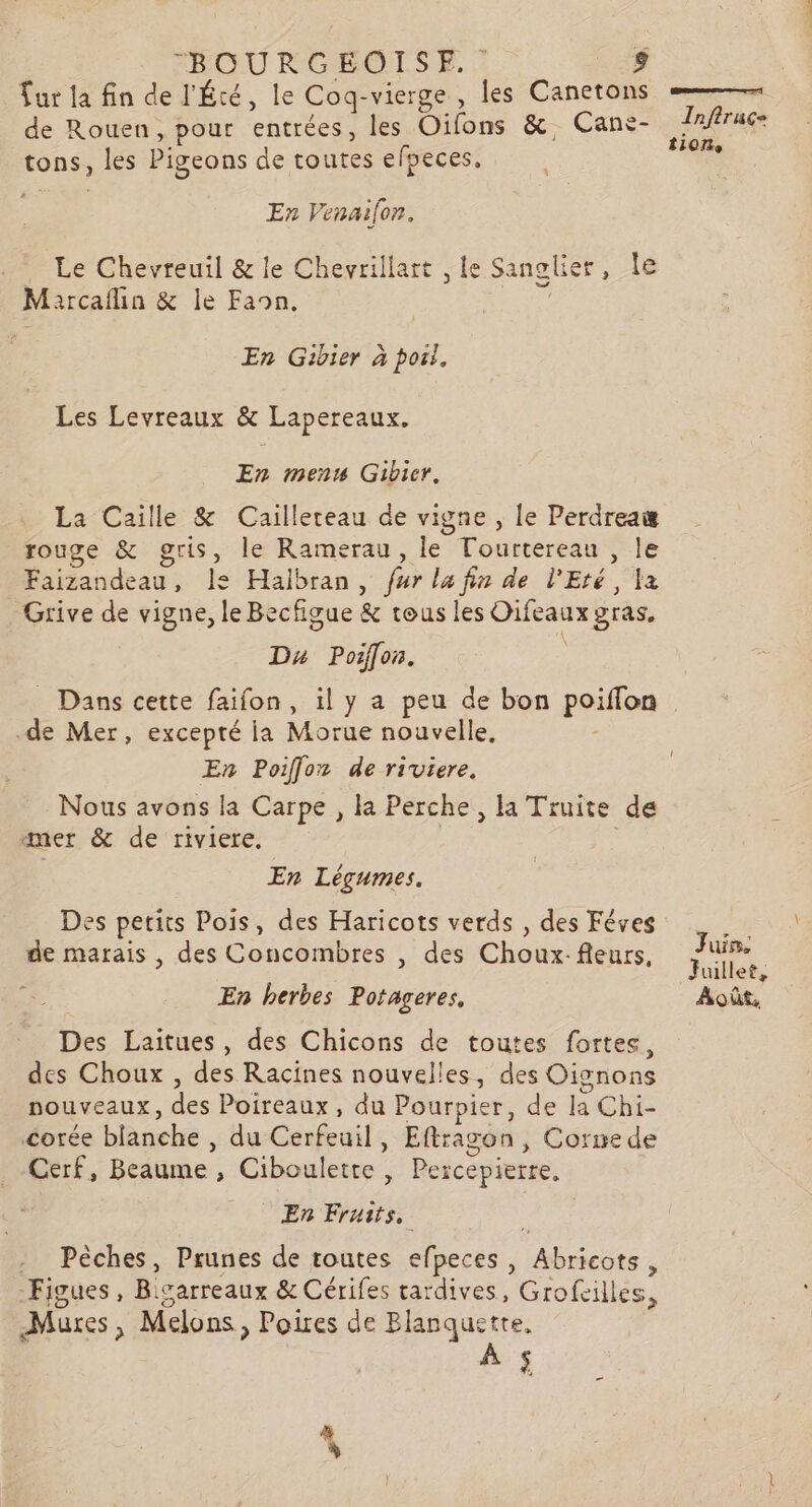 ur la fin de l'Été, le Cog-vierge , les Canetons de Rouen, pour entrées, les Oïfons &amp;, Cans- LS tons, les Pigeons de toutes efpeces, dax En Venaifon. . Le Chevreuil &amp; le Chevrillart , le Sanglier, Île Marcaflin &amp; le Faon. : En Gibier à pori, Les Levreaux &amp; Lapereaux. En menu Gibicr. La Caille &amp; Caillereau de vigne , le Perdreaæ rouge &amp; gris, le Ramerau, le Tourtereau , le Faizandeau, le Halbran, fur la fin de l'Eté, la Grive de vigne, le Becfigue &amp; tous les Oifeaux gras, Dx Poiff[on. _ Dans cette faifon, il y a peu de bon poiffon .de Mer, excepté ia Morue nouvelle, En Poiffoz de riviere. Nous avons la Carpe , la Perche , la Truite de aner &amp; de riviere. En Légumes. Des petits Pois, des Haricots verds , des Féves de marais , des Concombres , des Choux: fleurs, en uillet, En herbes Potageres, Août, Des Laitues, des Chicons de toutes fortes, des Choux , des Racines nouvelles, des Oignons nouveaux, des Poireaux, du Pourpier, de la Chi- corée blanche , du Cerfeuil, Eftragon, Cornede Cerf, Beaume , Ciboulette , Percepierre, En Fruits, - Pèches, Prunes de routes efpeces, Abricots, Figues, Ricarreaux &amp; Cérifes tardives, Grofcilles, Mures, Melons, Poires de Blanquette, é .