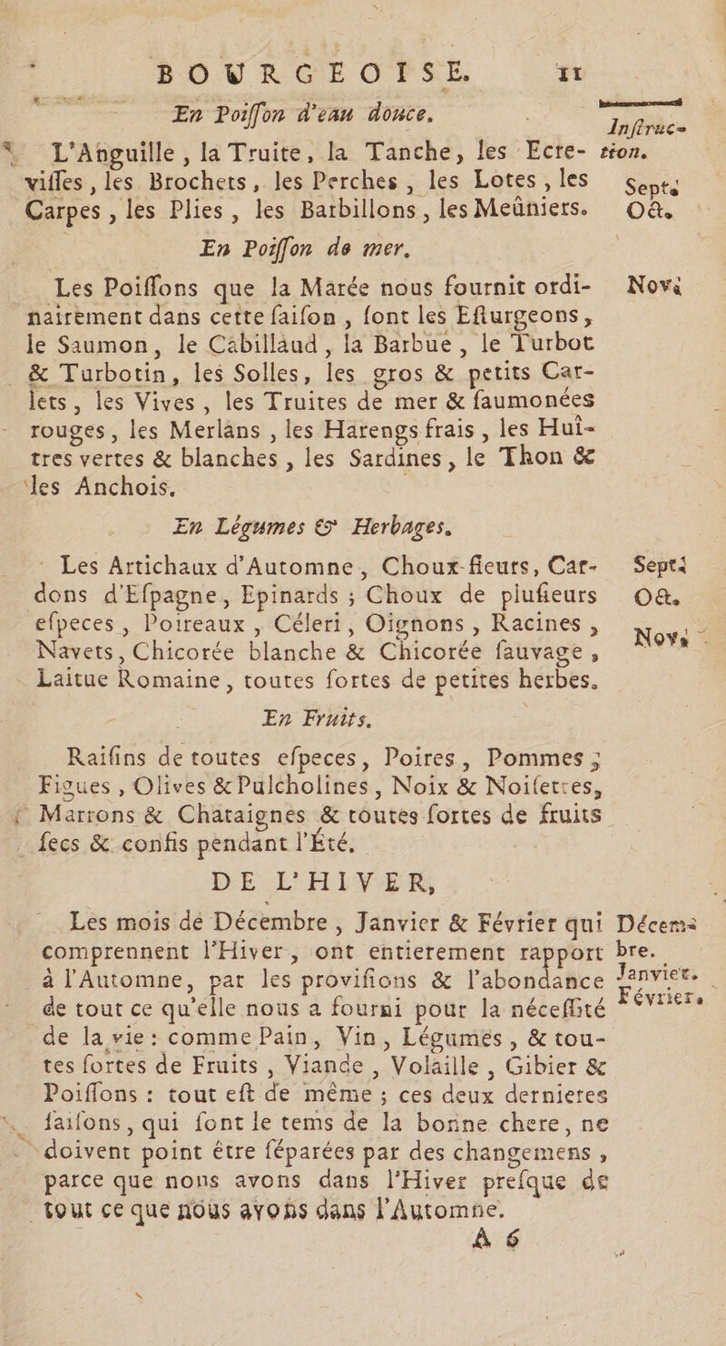 BOURGEOPSE #1 En Poiffon d'eau donce. L'Anguille , la Truite, la Tanche, les Ecre- villes , les Brochets, les Perches , les Lotes , les Carpes , les Plies, les Barbillons , les Meüniers. En Poiffon de mer. Les Poiflons que la Marée nous fournit ordi- nairement dans cette faifon , font les Eflurgeons, le Saumon, le Cäbilläud , la Barbue , le Turbot den ets, les Vives, les Truites de mer &amp; faumonées . A rouges, les Merlans , les Harengs frais , les Hui- tres vertes &amp; blanches , les Sardines, le Thon &amp; les Anchois, En Légumes &amp; Herbages. Les Artichaux d'Automne, Choux-fieurs, Car- dons d'Efpagne, Epinards ; Choux de piufeurs efpeces , Poireaux , Céleri, Oignons , Racines , Navets, Chicorée blanche &amp; Chicorée fauvage, Laitue Romaine, toutes fortes de petites herbes. En Fruits. Raifins de toutes efpeces, Poires, Pommes ; Figues , Olives &amp;Pulcholines, Noix &amp; Noifetres, DE L'HIVER Les mois de Décembre , Janvier &amp; Février qui comprennent l'Hiver, ont entierement rapport à l'Automne, par les provifions &amp; l’abondance de tout ce qu'elle nous a fourni pour la néceflité de la vie: comme Pain, Vin, Légumes , &amp; tou- tes fortes de Fruits , Viande , Volaille, Gibier &amp; Poiffons : tout eft de même ; ces deux dernieres faifons, qui font le tems de la bonne chere, ne parce que nons avons dans l’Hiver prefque de À 6 Sept4 O&amp;. Nova Décemà bre. Janvier, Févriere