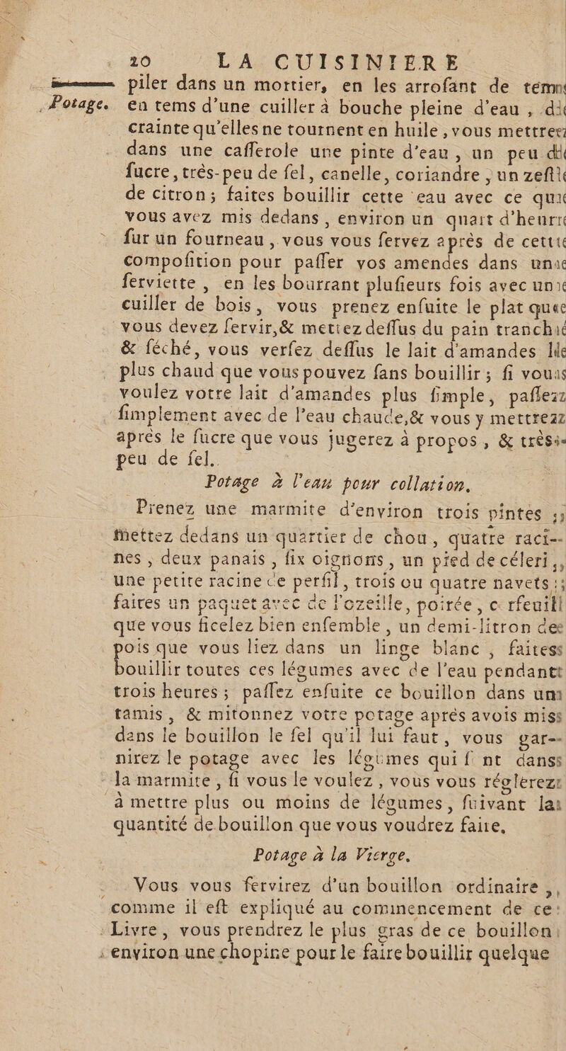 m—— piler dans un mortier, en les arrofant de tem . Potage. en tems d’une cuiller à bouche pleine d’eau , di crainte qu'elles ne tournent en huile ,vous mettrer: dans une cafferole une pinte d'eau, un peu dl fucre, très-peu de fel, canelle, coriandre ,un zeftt de citron; faites bouillir cette eau avec ce qu vous avez mis dedans, environ un quart d’heurte fur un fourneau , vous vous fervez après de cettu compofition pour pafler vos amendes dans unuc ferviette, en les bourrant plufieurs fois avec un cuiller de bois, vous prenez enfuite le plat quec vous devez fervir,&amp; mettez deffus du pain tranchué &amp; féché, vous verfez deflus le lait d'amandes lie plus chaud que vous pouvez fans bouillir; fi vouas voulez votre lait d'amandes plus fimple, pañlezr fimplement avec de l’eau chaude,&amp; vous y mettrezz apres le fucre que vous jugerez à propos, &amp; trèsi- peu de fel. | Potage à l'eau pour collation. Prenez une marmite d'environ trois pintes 19 Mettez dedans un quartier de chou, quatre raci-- nes , deux panais, fix oignons, un pied de céleri, une petite racine ce perf}, trois ou quatre navets; faires un paquetavec ac l'ozeille, poirée, c rfeuili que vous ficelez bien enfemble, un demi-litron dee pois que vous liez dans un linge blanc ; faitess bouillir toutes ces légumes avec de l’eau pendantt trois heures; paflez enfuite ce bouillon dans um tamis, &amp; mitonnez votre potage aprés avois miss dans le bouillon le fel qu'il lui faut, vous gar-- nirez le potage avec les léoimes qui { nt danss la marmite, fi vous le voulez, vous vous réolerezr à mettre plus ou moins de légumes, füivant lai quantité de bouillon que vous voudrez faire, Potage à la Vicrge. Vous vous fervirez d’un bouillon ordinaire, comme il eft expliqué au commencement de ce: Livre, vous prendrez le plus gras de ce bouillon: environ une chopire pour le faire bouillir quelque