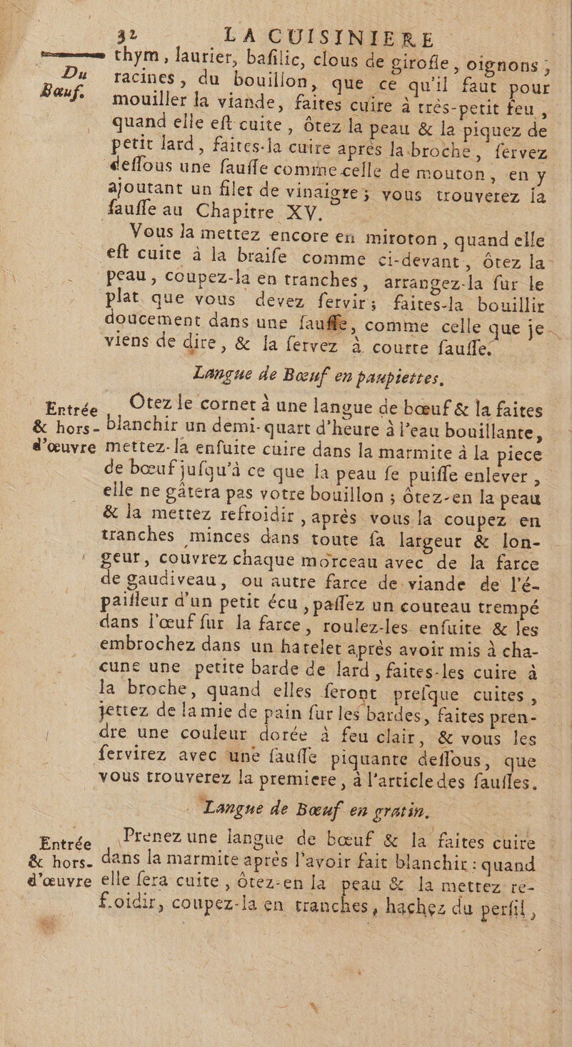 e——— thym, laurier, bafilic, clous de girofle, oignons ; Du racines, du bouillon, que ce qu'il faut pour Sauf. mouiller la viande, faites cuire à trés-petit feu, quand elle eft cuite, ôtez la peau &amp; la piquez de petit lard, faites-la cuire après labroche, fervez deflous une faufle comine celle de mouton, en y ajoutant un filet de vinaigre; vous trouverez ja faufle au Chapitre XV. | Vous la mettez encore en miroton , quand elle - PEAU, coupez-la en tranches, arrangez-la fur le plat que vous devez fervirs faites-la bouillir viens de dire, &amp; la fervez à courte fauffe; Langue de Bœuf en panpiettes. puni DU cornet à une langue de bœuf &amp; la faites &amp; hors- blanchir un demi- quart d'heure à l’eau bouillante, d'œuvre mettez-la enfuite cuire dans la marmite à la piece de bœuf jufqu’à ce que Îa peau fe puiffe enlever , elle ne gätera pas votre bouillon ; ôtez-en la peau &amp; la mettez refroidir, après vous la coupez en tranches minces dans toute fa largeur &amp; lon- ! Seur, couvrez chaque morceau avec de la farce de gaudiveau, ou autre farce de.viande de l'é- pailleur d'un petit écu , paffez un coureau trempé dans l'œuf fur la farce, roulez-les enfuite &amp; les embrochez dans un hatelet après avoir mis à cha- cune une petite barde de lard , faites-les cuire à la broche, quand elles feront prelque cuites, jettez de la mie de pain fur les bardes, faites pren- dre une couleur dorée à feu clair, &amp; vous les fervirez avec une faufle piquante deflous, que vous trouverez la premiere, à l’article des faufles. . Langue de Bœuf en gratin. Entrée) APrenez une langue de bœuf &amp; la faites cuire &amp; hors. dans la marmite après l'avoir fait blanchir : quand d'œuvre elle fera cuite, ôtez-en la peau &amp; la mettez re- foidir, coupez-la en tranches, hachez du perfil, a: [rs Li ve