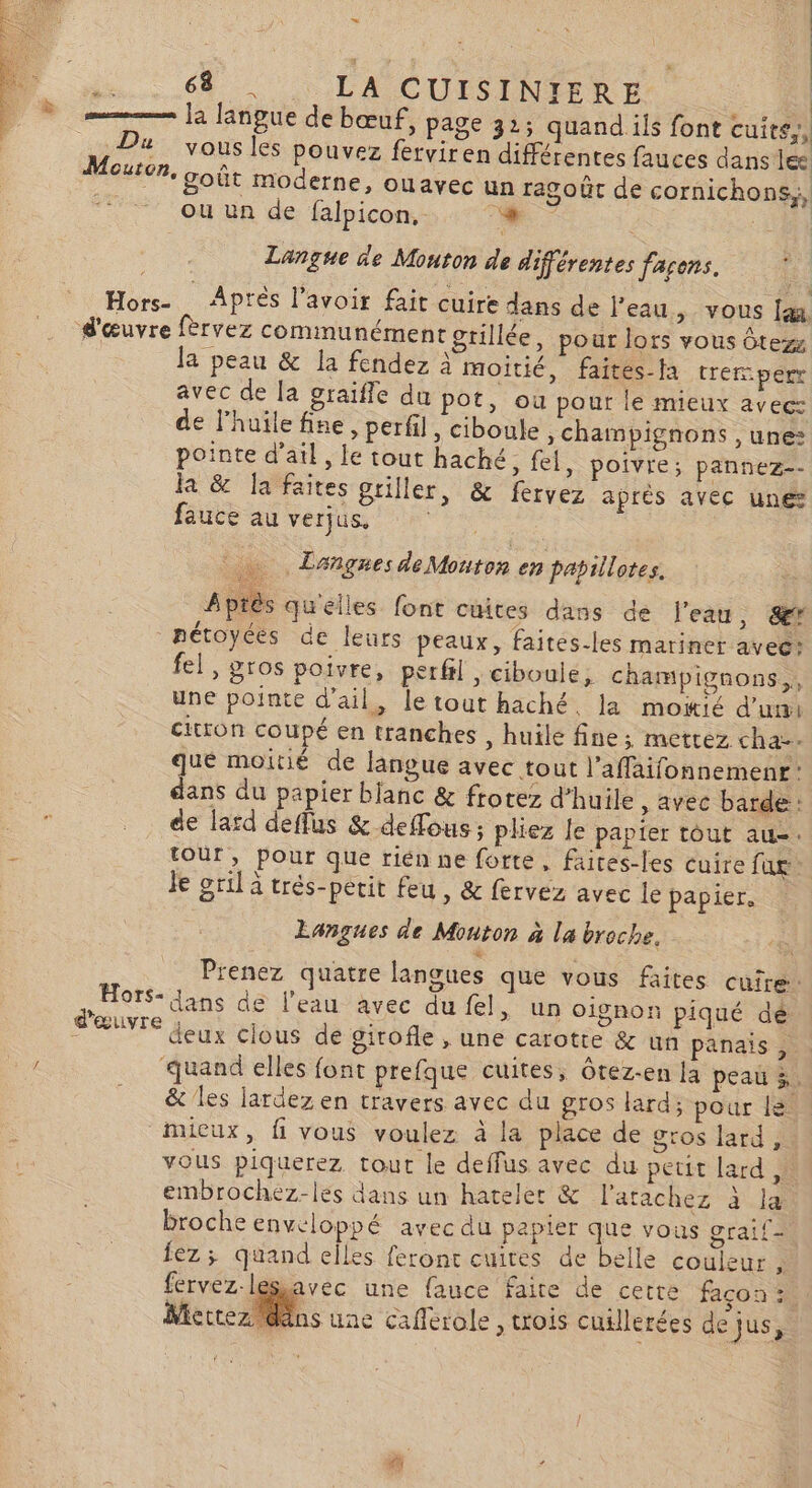 D | LA CUISINER E = [2 langue de bœuf, page 32; quandiils font cuits, Du yous les pouvez ferviren différentes fauces dans lee Mouton, goût moderne, ouavec un ragoût de cornichons,, ou un de falpicon. Langue de Mouton de différentes façons. Hors Aprés lavoir fait cuire dans de l’eau, vous d'œuvre fèrvez communément grillée, pour lors vous ôtezz la peau &amp; la fendez à moitié, faites-la tremper avec de la graifle du pot, où pour le mieux avec: de l’huilefine, perfil, ciboule, champignons , une: pointe d’atl, le tout haché set, poivre ; pannez-- la &amp; Ja faites griller, &amp; fervez après avec une fauce au verjus, | … LangnesdeMouton en papillotes. | Aptès quelles font cuites dans de l'eau, Sr nétoyées de leurs peaux, faités-les mariner avees fel, gros poivre, perfil , ciboule, champignons, une pointe d'ail, le tout haché, la moiié d'un citron coupé en tranches , huile fine; mettez cha-. que moitié de langue avec tout l’affaifonnemenr: dans du papier blanc &amp; frotez d'huile, avec barde : | _. de lard deffus &amp; deffous ; pliez le papier tout au-. . tour, pour que riénne forte, faites-les cuire fur Je gril a trés-perit feu, &amp; fervez avec le papier, Langues de Monton à la broche. | Prenez quatre langues que vous faites cuire: , HotS- ans de l’eau avec du fl &gt; Un oignon piqué dé ins de deux clous de girofle , une carotte &amp; un panais, ur ‘quand elles font prefque cuites, Ôtez-en la peau 3. _ &amp; les lardez en travers avec du gros lard; pour le. mieux, fi vous voulez à la place de gros lard, vous piquerez tout le deffus avec du peut lard,» embrochez-lés dans un hateler &amp; l’arachez à la broche enveloppé avecdu papier que vous graif- Îez; quand elles feront cuites de belle couleur , fervez-lesavec une fauce faire de cette façon :. Mettez ns une cafferole, trois cuillerées de jus, Le]