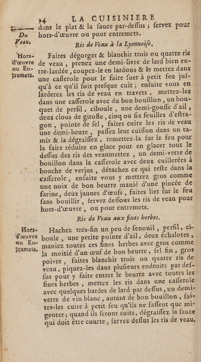 LA CUISINIÈRE. | mu dans le plat &amp; la fauce par-deflus ; fervez pour | Du hors-d'œuvre où pour entremets. | Veau. : + Ris de Veau à la Lyonnoife. Hors- Faites dégorger &amp; blanchir trois ou quatre ris d'œuvre de yeau , prenez une demi-livre de lard bien en- : ou En- / : fremets. tre-lardée , coupez-le en lardons &amp; je mettez dans une caflerole pour le faire fuer à petit feu juf- qu'à ce qu'il foit prefque cuit ; enfuite vous en. larderez les ris de yeau en travers , mettez-les dans une cafferole avec du bon bouillon, un bou- quet de perfil, ciboule, une demi-gouffe d'ail, : deux clous de girofle, cinq ou fix feuilles d’eftra- gon, pointe de fel, faites cuire les ris de veau une demi-heure, paflez leur cuiflon dans un ta- mis &amp; la dégraiflez , remettez-la fur le feu pour la faire réduire en glace pour en glacer tout le deffus des ris des veaumettez , un demi-verre de | bouillon dans la cafferole avec deux cuillerées à . bouche de verjus , détachez ce qui refte dans la caflerole, enfuite vous y mettrez 8105 comme une noix de bon beurre manié d'une pincée de farine, deux jaunes d'œufs , faites lier fur le feu . fans bouillir , fervez deflous les ris de veau pour hors-d'œuvre , ou pour entremets. D Ris de Veau aux fines herbes. es Hachez très-fin un peu de fenouil, perfil, ci- ; ue boule , une petite bb d'ail, deux échalotes, tremets, MANIEZ TOUTES CES nes herbes avec gros comme. £ au la moitié d'un œuf de bon beurre, fel fin, gros poivre, faites blanchir trois ou quatre ris de. veau, piquez-les dans plufieurs endroits par def-. fus pour y faire entrer le beurre avec toutes les fines herbes , mettez les ris dans une caflerole. avec quelques bardes de lard par deflus , un demi- verre de vin blanc, autant de bon bouillon, fai- tes-les cuire à petit feu qu'ils ne faflent que mi- geoter ; quand ils feront cuits, dégraiflez la fauce qui doit être courte, fervez deflus les ris de veau,