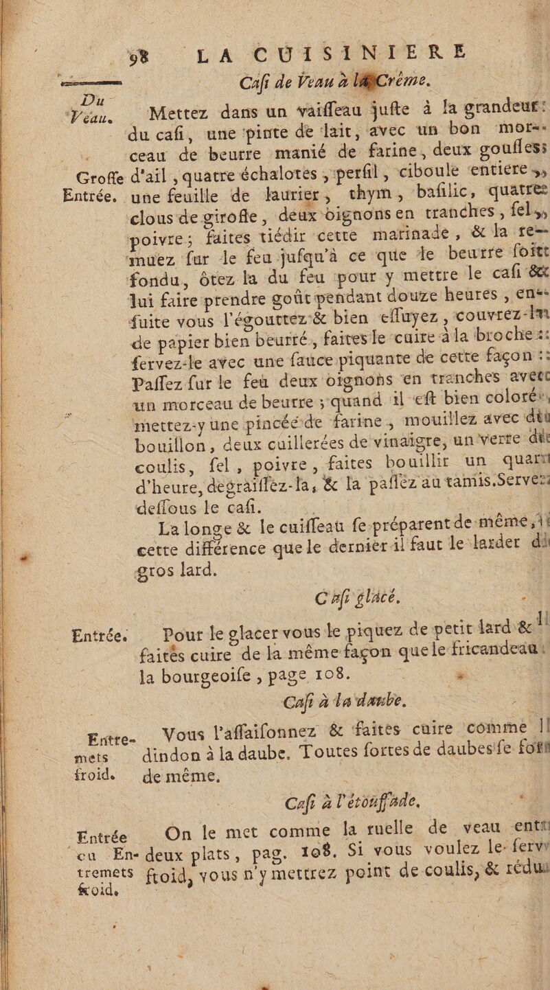 ER | Cafi de Veau à MiCréme. y - ke Veau. Mettez dans un vaiffleau jufte à la grandeur: du cafi, une pinte de lait, avec un bon mers: ceau de beurre manié de farine, deux goufles: Grofe d'ail , quatre échalotes ;perfil, ciboule entiere Entrée. une feuille de Haurier, chym, bañlic, quatre clous de girofle, deux oignons en tranches, fels, poivre; faites tiédir cette marinade , &amp; la re= amuez fur le feu jufqu'à ce que Je beurre foftt fondu, ôtez la du feu pour y mettre le ca fi ‘8x lui faire prendre goût pendant douze heures , en** fuite vous l'égouttez:&amp; bien efluyez, couvrez-Îm de papier bien beurté, faites le cuire à la broche: £ervez-le avec une fauce piquante de cette façon :: Paifez fur le feu deux otgnohs en tranches avéte un morceau de beurre ; quand al eft bien coloré: mettez-y une pincééde farine, mouillez avec dùi bouillon, deux cuillerées de vinaigre, un verte dit coulis, fel, poivre, faites bouillir un quan d'heure, degräiflez-la, &amp; la paflèz au taniis.Ser ve defflous le caf. | | La longe &amp; le cuïffeau fe-préparent de même, 1! cette différence que le dernier il faut le larder di gros lard. | C'Afi glacé. . . LI L Entrée. Pour le glacer vous le piquez de petit ard &amp; ll faités cuire de la même façon que le fricandeaa Ja bourgeoife , page 108. » Cat à La danbe. Entre. Vous l'affaifonnez &amp; faites cuire comme || mets dindon à la daube, Toutes fortes de daubesife foi froid de même, Cafi à l'étonffade. # Entrée On le met comme la ruelle de veau enti cu En- deux plats, pag. 108. Si vous voulez le: fervr Lo. froid, vous n'y mertrez point de coulis, &amp; rédu e £ É