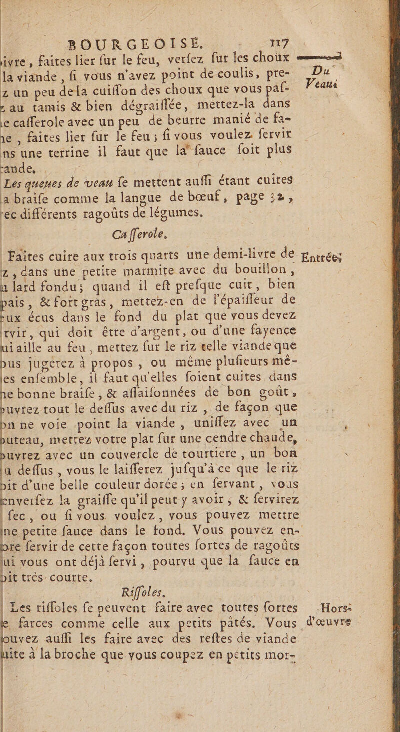 ivre, faites lier fur le feu, verfez far les choux = la viande , fi vous n'avez point de coulis, pre Du z un peu dela cuiffon des choux que vous paf- Veaus , au tamis &amp; bien dégraiflée, mettez-la dans e cafferole avec un peu de beurre manié de fa- ne , faites lier fur le feu ; fivous voulez fervit ns une terrine il faut que la” fauce foit plus rande. à Les quenes de veau fe mettent auffi étant cuites a braife comme la langue de bœuf, page 32, rec différents ragoûts de légumes. | Ca fferole, | Faites cuire aux trois quarts une demi-livre dé ptrées z , dans une petite marmite avec du bouillon, u lard fondu; quand il eft prefque cuit, bien pais, &amp;foitgras, mettez-en de l'épaifleur de ux écus dans le fond du plat que vous devez rvir, qui doit être d'argent, ou d’une fayence uiaille au feu, mettez fur le riz celle viandeque bus jugérez à propos , ou même plufieurs mê- les enfemble, ii faut qu'elles foient cuites dans à e bonne braife , &amp; aflaifonnées de bon goût, buvrez tout le deffus avec du riz , de façon que n ne voie point la viande, uniflez avec un uteau, mettez votre plat fur une cendre chaude, puvrez avec un couvercle de tourtiere , un bon ë la deffus , vous le laifferez jufqu'à ce que le riz pit d’une belle couleur dorée; en fervant, vous knverfez la graiffe qu’il peut y avoir, &amp; fervirez | fec, ou fivous. voulez, vous pouvez mettre ne petite fauce dans le fond, Vous pouvez en- bre fervir de cette façon toutes fortes de ragoûts jui vous ont déjà fervi, pourvu que la fauce en Dit trèés- courte. | Riffoles. Les rifloles fe peuvent faire avec toutes fortes Hors: e farces comme celle aux petits pâtés. Vous d'œuvre uvez aufh les faire avec des reftes de viande ite à la broche que yous coupez en petits mor-