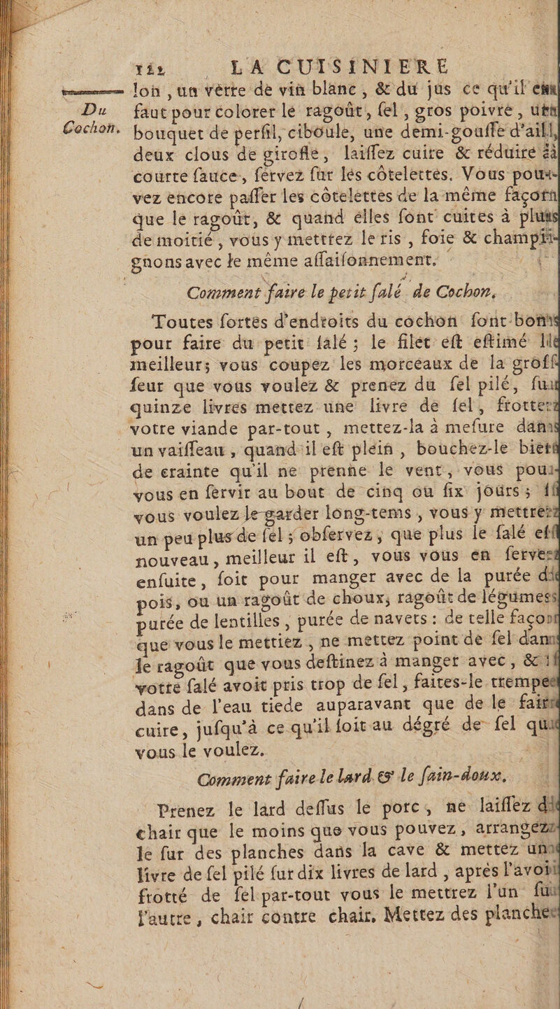 lon ,un vèrre de vin blanc, &amp; du jus ce qu'il eh faut pour colorer lé ragoûr, {el, gros poivre, ut bouquet de perfil, cibôule, une demi-gouffe d'ail] deux clous de girofle, laïflez cuite &amp; réduire à courte fauce:, fervez fur lés côtelettes. Vous pot vez encore pañfer les côteléttes de la même façorn que le ragoût, &amp; quand élles font cuites à plut de moitié, vous y metttez leris, foie &amp; champit gnons avec e même aflaifonnement. A à | Comment faire le petit falé de Cochon. Toutes fortes d'endtoits du cochon: font boni pour faire du petit falé; le filet eft eftimé Ii meilleur; vous coupez les morceaux de la grôff feur que vous voulez &amp; prenez du fel pilé, fu quinze livres mettez une livre de fel, frotter votre viande par-tout, mettez-la à mefure dam un vaifleau , quand'il eft plein , bouchez-le biet de crainte qu'il ne prenne le vent, vous pou vous en férvir au bout de cinq ou fix jours; vous voulez le-garder Iông-tems , vous y mettre? un peu plus de fl ; obfervez, que plus le falé ef nouveau, meilleur 1l eft, vous vous en ferves enfuite, foit pour manger avec de la purée di oi, ou un ragoût de choux, ragoût de légimess purée de lentilles , purée de navets ] de telle façon que vous le mettiez , ne mettez point de fel dann Je ragoût que vous deftinez à manget avec, &amp;! votte falé avoit pris trop de fel, faites-le trempe dans de l'eau tiede auparavant que de le fais cuire, jufqu'à ce qu'il foit au dégré de fel qui vous le voulez. 45% Comment faire le lard.es le fain-doux. Prenez le lard deffus le porc, ne laiflez di chair que le moins que vous pouvez, arrangez2 le far des planches dans la cave &amp; mettez um livre de fel pilé fur dix livres de lard , apres l'avot frotté de fel par-tout vous le mettrez l’un fui l'autre, chair contre chair, Mettez des planches