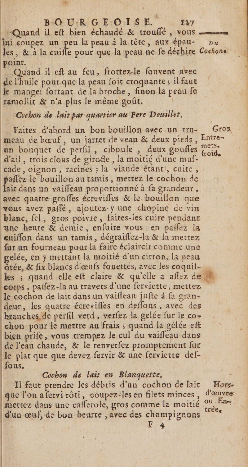 Quand il eft bien échaudé &amp; trouffé , vous es jui coupez un peu la peau à la tête, aux épau- Du les, &amp; à la cuifle pour que la peau ne fe déchire Cochons peiat. ? Quand il eft au feu, frottez-le fouvent avec ge l'huile pour.que la peau foit croquante ; il faut Je manger fortant de la broche, finon la peau fe ramollit &amp; n’a plus le même goût. Cochon de lait par quartier au Pere Douiller, | Faites d’abord nn bon bouillon avec un tru- Grox imeau de bœuf, un jarret de veau &amp; deux pieds, Entre ‘un bouquet de perfl, ciboule , deux gouffes Lo d'ail, crois clous de girofle , la moitié d’une muf- cade, oignon, racines : la viande étant, cuite, paffez le bouillon au tamis, mettez le cochon de lait dans un vaiffeau proportionné à fa grandeur, avec quatre groffes écrevilles &amp; le. bouillon que vous avez pañlé, ajoutez-y une chopine de vin blanc, fel, gros poivre, faites-les cuire pendant ‘une heure &amp; demie, enfuite vous en paflez la eniffon dans un tamis, dégraiflez-la &amp; ja mettez fur un fourneau pour la faire éclaircir comme une gelée, en y mettant la moitié d'un citron, la peau | ôtée, &amp; fix blancs d'œufs fouertés, avec les coquil- kes ; quand elle eft claire &amp; qu'elle a aflez de. corps , paifez-la au travers d'une ferviette, mettez le cochon de lait dans un vaiflean jufte à fa gran- | deur, les quatre écreviffes en deflous , avec des | branches, de perfil verd, verfez la gelée fur le co- | chon pour le mettre au frais ; quand la gélée e&amp; bien prife, vous trempez le cul du vaiffeau dans | de l’eau chaude, &amp; le renverfez promptement fur le plat que que devez fervir &amp; une fervierte def- | fous. | 0 Cochon de lait en Blanquette. : I] faut prendre les débris d’un cochon de fait Hors: que l’on afervi rôti, coupez-les en filets minces, M ru | mettez dans une catlerole, gros comme la moitié pur Fa | d'un œuf, de bon beurre ,avec des champignons F 4 à EE CS EE EDIT SE