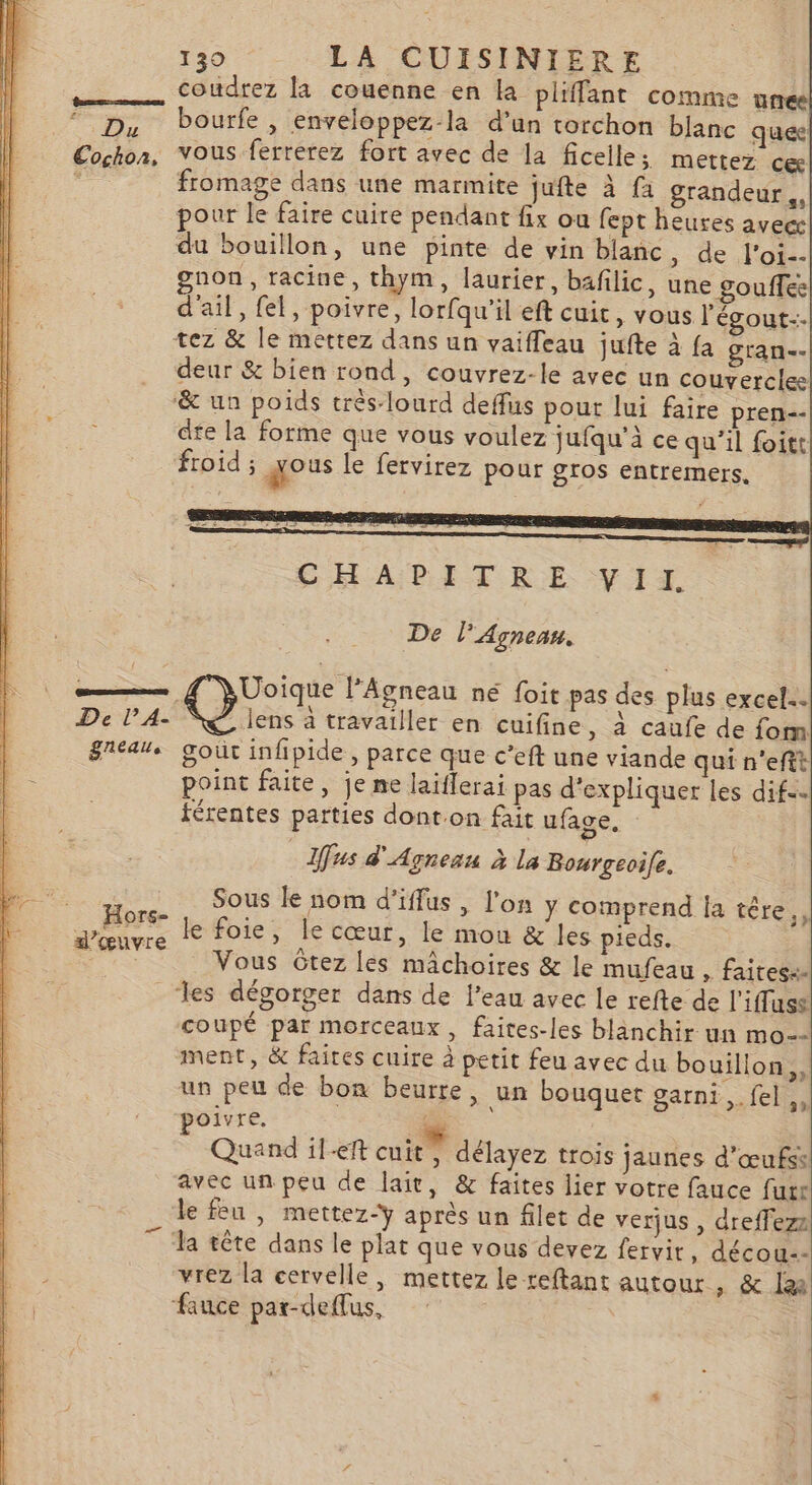 coudrez la couenne en la pliffant comme unee D, bourfe, enveloppez-la d’un torchon blanc que Cochon, vous ferrerez fort avec de la ficelle; mettez ce e fromage dans une marmite jufte à fa grandeur, pour le faire cuire pendant fix ou fept heures avec du bouillon, une pinte de vin blanc :-0e «TO gnon, racine, thym, laurier, bafilic, une gouffes d'ail, fel, poivre, lorfqu’il eft cuit, vous l'égout-- tez &amp; le mettez dans un vaifleau jufte à {a gran-- deur &amp; bien rond, couvrez-le avec un couvercle ‘&amp; un poids très-lourd deffus pour lui faire pren-- de la forme que vous voulez jufqu’à ce qu’il foitt froid ; qous le fervirez pour gros entremers. CHAPITRE. VII De l’Agnean, _&amp;Uoïque l'Agneau né foit pas des plus excel. De l'A: S@ lens à travailler en cuifine, à caufe de fom great goût infipide, parce que c’eft une viande qui n'efit point faite, je ne laiflerai pas d'expliquer les difs… férentes parties dont.on fait ufage. Ifus d'Agneau à la Bourgeoife. Sous le nom d’iffus , l'on y comprend Îa têre,, le foie, Île cœur, le mou &amp; les pieds. Vous Gtez les mâchoires &amp; le mufeau , faites: les dégorger dans de l’eau avec le refte de l'ifluss coupé par morceaux, faites-les blanchir un mo-- ment, &amp; faires cuire à petit feu avec du bouillon, un peu de bon beurre, un bouquet garni ,.fel,, oivre, + nn | | Quand il-eft cuit , délayez trois jaunes d'œufss avec un peu de lait, &amp; faites lier votre fauce furr le feu , mettez-ÿ après un filet de verjus , dreffezz 7 ‘la tête dans le plat que vous devez fervir, décou-- vrez la cervelle, mettez le reftant autour , &amp; lai fauce par-deffus, Hors- d'œuvre