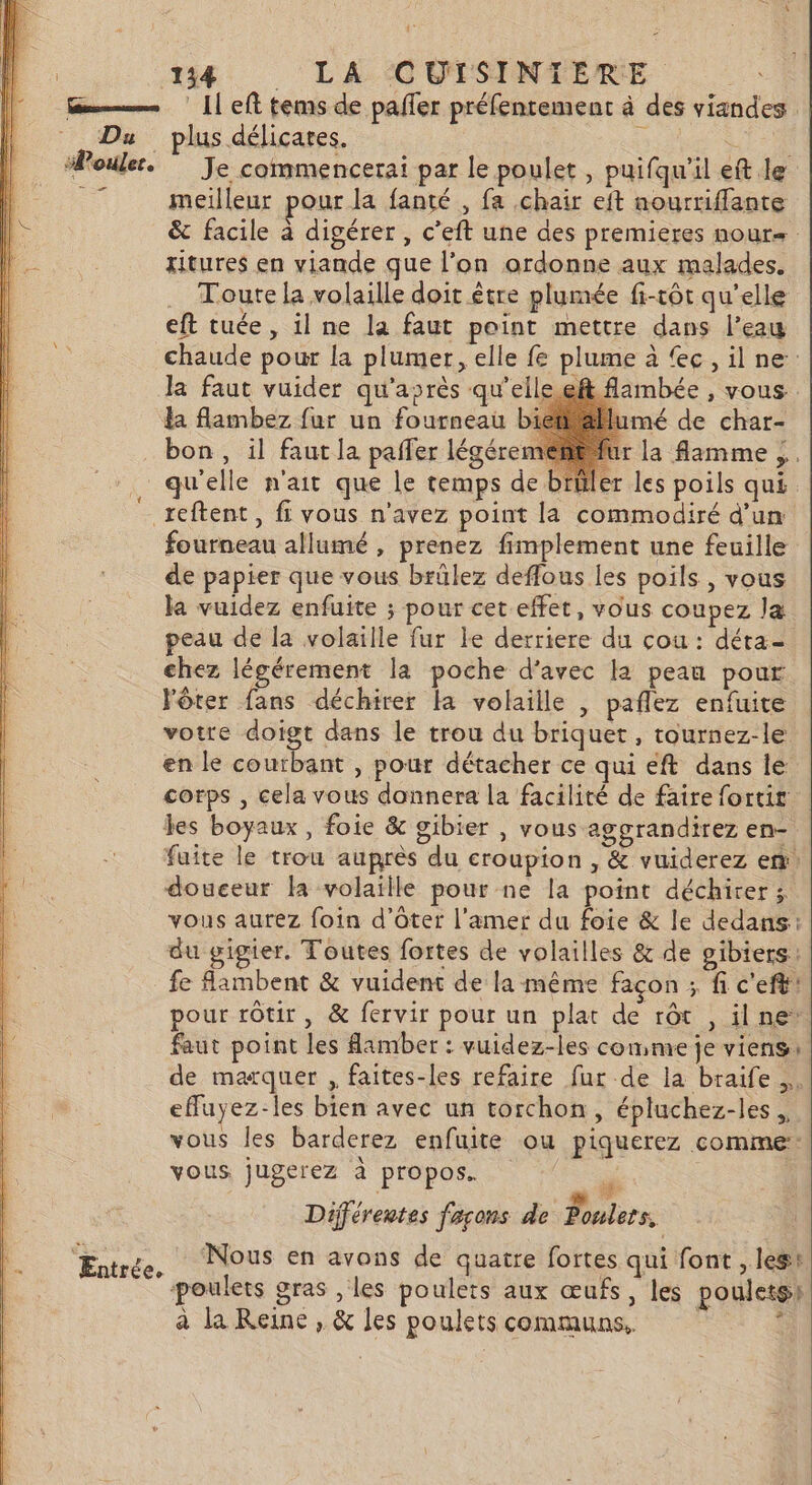 Œm———— [1 eft tems de pafler préfentement à des viandes Du plus délicates. RE CL UE | “Poulet. Je commencerai par le poulet , puifqu’il eft le _ meilleur pour la fanté , fa chair eft nourriffante &amp; facile à digérer , c’eft une des premieres nour. ritures en viande que l’on ordonne aux malades. . Toure la volaille doit être plumée fi-tôt qu’elle eft tuée, il ne la faut point mettre dans l’eau chaude pour la plumer, elle fe plume à c ,il ne: la faut vuider qu'après qu'ell flambée , vous. Ha flambez fur un fourneau umé de char- les boyaux, foie &amp; gibier , vous aggrandirez en- fuite le trou auprès du croupion , &amp; vuiderez en: douceur la volaille pour ne la point déchirer; vous aurez foin d’ôter l’amer du foie &amp; le dedans: du gigier. Toutes fortes de volailles &amp; de gibiers: fe Aambent &amp; vuident de la même façon ; fi c'eft: pour rôtir, &amp; fervir pour un plat de rôt , ilne: faut point les Aamber : vuidez-les comme je viens: de marquer , faites-les refaire fur de la braife euyez-les bien avec un torchon, épluchez-les., vous les barderez enfuite ou piquerez comme: vous. jugerez à propos. _. La D Différentes façons de Poulers, Eure, Nous en avons de quatre fortes qui font , lest poulets gras , les poulets aux œufs, les poulets) à la Reine , &amp; les poulets communs. :