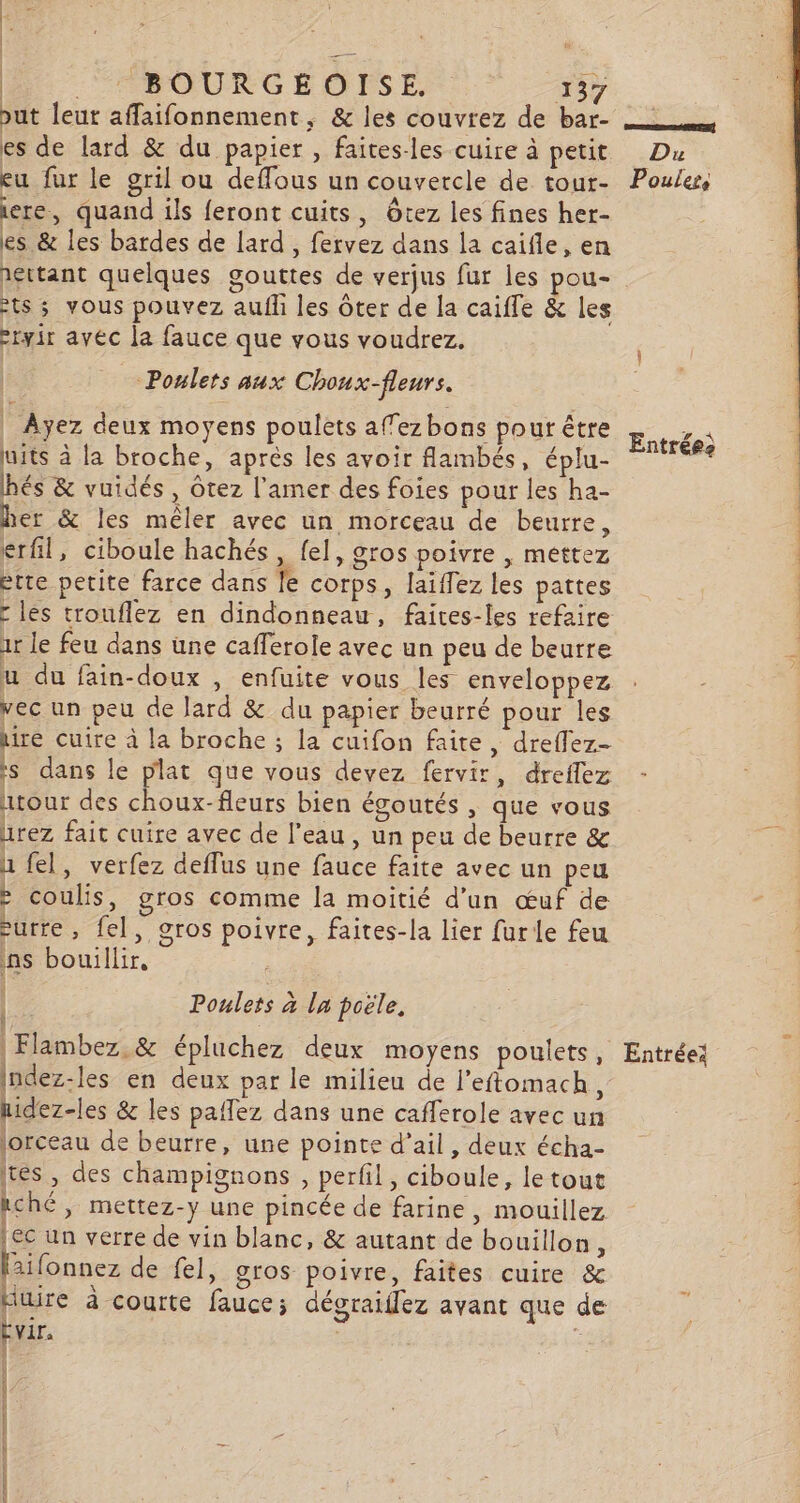 Lis | Be - ABROURGEOUIE 137 but leur affaifonnement, &amp; les couvrez de bar- es de lard &amp; du papier , faites-les cuire à petit eu fur le gril ou deffous un couvercle de tour- iere, quand ils feront cuits, Ôtez les fines her- es &amp; les bardes de lard, fervez dans la caïfle, en ts ; vous pouvez aufh les ôter de la caiffe &amp; les -ryir avec la fauce que vous voudrez. -Poulers aux Choux-fleurs. | Ayez deux moyens poulets affezbons pour être uits à la broche, après les avoir flambés, éplu- hés &amp; vuidés , ôtez l’amer des foies pour les ha- her &amp; les mêler avec un morceau de beurre, erfil, ciboule hachés, fel, gros poivre | mettez ette petite farce dans le corps, laïffez les pattes les trouflez en dindonneau, faires-les refaire 1r le feu dans une cafferole avec un peu de beurre u du fain-doux , enfuite vous les enveloppez vec un peu de lard &amp; du papier beurré pour les ire cuire à la broche ; la cuifon faite, dreffez- ïs dans le plat que vous devez fervir, dreflez atour des choux-fleurs bien écoutés , que vous urez fait cuire avec de l’eau , un peu de beurre &amp; 1 fel, verfez deffus une fauce faite avec un peu : coulis, gros comme la moitié d'un œuf de -urre, fel, gros poivre, faites-la lier furle feu ins bouillir, Poulets à la poële, ù ! Indez-les en deux par le milieu de l’eftomach 1 hidez-les &amp; les paflez dans une cafferole avec un lorceau de beurre, une pointe d'ail, deux écha- tes, des champignons , perfil, ciboule, le tout ché, mettez-y une pincée de farine, mouillez [ec un verre de vin blanc, &amp; autant de bouillon Ë ne de fel, gros poivre, faites cuire &amp; pre à courte fauce; dégraiflez avant que de vir. : RE PAST IDE Entrées