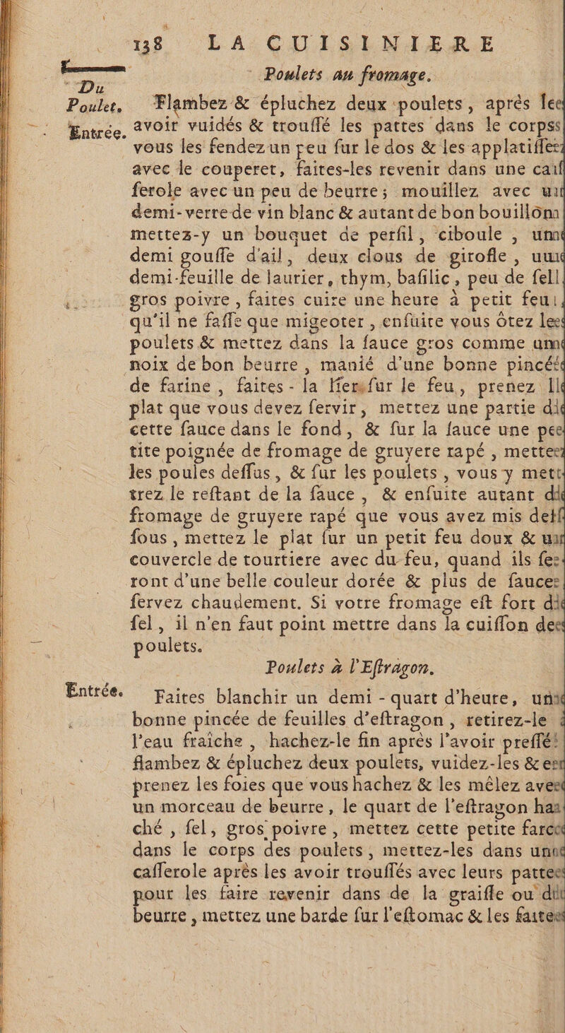 re Du Poulet, Entrée u8 LA CUISLNIERE Flambez &amp; épluchez deux poulets, aprés le avoir vuidés &amp; trouffé les pattes dans le corpss vous les fendez un peu fur le dos &amp; les applatiffer avec le couperet, faites-les revenir dans une cai ferole avec un peu de beurre; mouillez avec ui demi- verre de vin blanc &amp; autant de bon bouillôm mettez-y un bouquet de perfl, ciboule , um demi gouffe d'ail, deux clous de girofle, uw demi-feuille de laurier, thym, bafilic, peu de fell gros poivre, faites cuire une heure à petit feu qu'il ne faffe que migeoter , enfuire vous Ôtez lee poulets &amp; mettez dans la fauce g'os comme um noix de bon beurre, manié d’une bonne pincé£ de farine, faites - la Herfur le feu, prenez Il plat que vous devez fervir, mettez une partie di cette fauce dans le fond, &amp; fur la fauce une pee tite poignée de fromage de gruyere rapé , mettee les poules deffus, &amp; fur les poulets , vous y mett trez le reftant de la fauce, &amp; enfuite autant di fromage de gruyere rapé que vous avez mis del fous , mettez le plat fur un petit feu doux &amp; um couvercle de tourtiere avec du-feu, quand ils fe: ront d’une belle couleur dorée &amp; plus de fauce: fervez chaudement. Si votre fromage eït fort di fel, il n'en faut point mettre dans la cuiffon de poulets. : Poulets à l'Effragon. Faites blanchir un demi - quart d'heure, uni bonne pincée de feuilles d’eftragon , retirez-le l'eau fraiche , hachez-le fin après l'avoir preffé! flambez &amp; épluchez deux poulets, vuidez-les &amp;er prenez les foies que vous hachez &amp; les mêlez aves un morceau de beurre, le quart de l’eftragon haï ché , fel, gros poivre , mettez cette petite farc dans le corps des poulets, mettez-les dans un caflerole après les avoir trouffés avec leurs al our les faire revenir dans de la graifle ou di ms , mettez une barde fur l'eftomac &amp; les Re