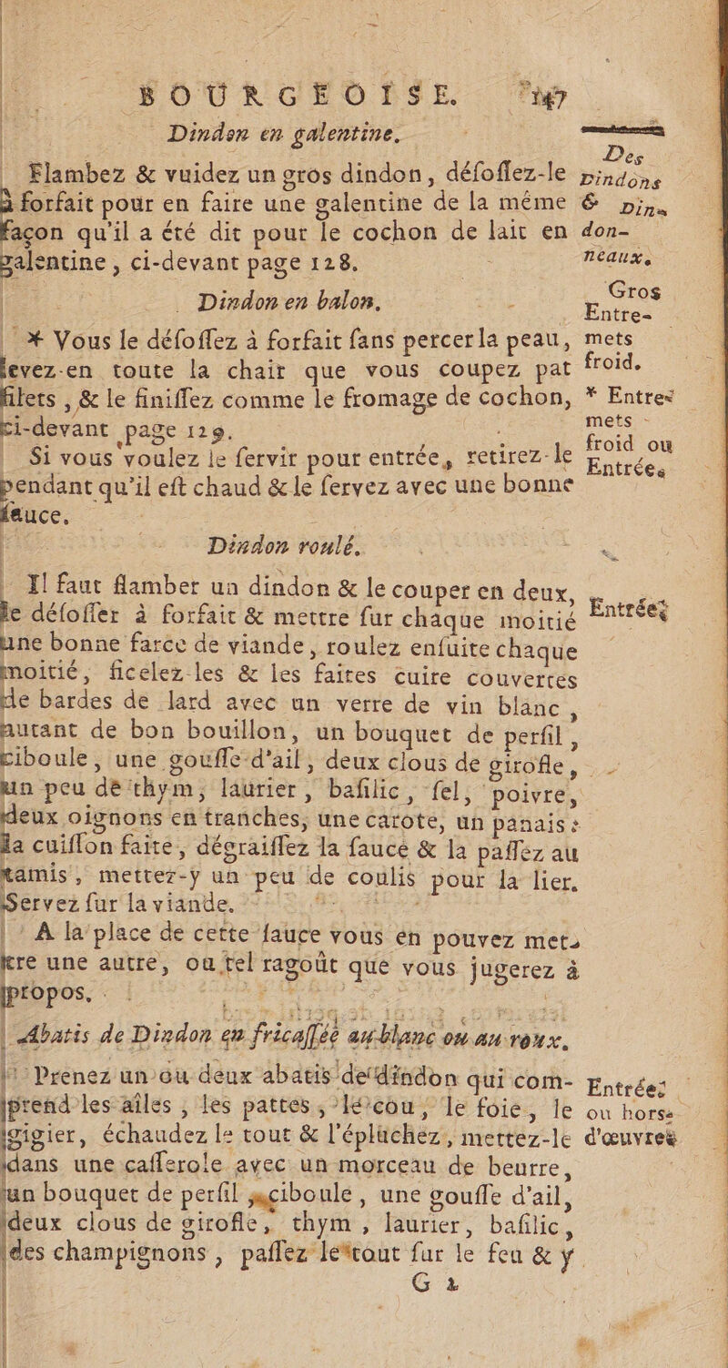 — HOURGEOPSE ap. Dindon en galentine. rene, ner L . . Des _ Flambez &amp; vuidez un gros dindon, défoffez-le ,;,4, forfait pour en faire une galentine de la même &amp; 2;,. açon qu'il a été dit pour le cochon de lait en don- palentine , ci-devant page 128. | neauxe + Gros fE . Entre- | * Vous le défoffez à forfait fans percerla peau, mets levez-en toute la chair que vous coupez pat froid. | . Dixdon en balon. me ci-devant page 129. froid | Ur : ) . 1 froid ou Si vous voulez le fervir pour entrée, retirez le Ke pendant qu'il eft chaud &amp; le fervez avec une bonne fauce, Dindon roulé. Pa. | El faut flamber un dindon &amp; le couper en deux, , e défoffer à forfait &amp; mettre fur chaque moitié nie une bonne farce de viande, roulez enfuite chaque moitié, ficelez les &amp; les faites cuire couvertes de bardes de lard avec un verre de vin bläne autant de bon bouillon, un bouquet de perfil , ciboule , une goufle d'ail, deux clous de girofle, un peu de thym, laurier, baflic, fel, poivre, deux oignons en tranches, une carote, un panaise la cuiflon faite, dégraiflez la fauce &amp; la pañez au tamis, mettez-y un peu de coulis pour la lier. Dervez fur la vidnte, 29515:,85, AL | À la place de cette fauce vous én pouvez met: tre une autre, où fel ragoût que vous jugerez à (propos, Ÿ | | Abatis de Dindon en fricalée awblanc on auroux. |: Prenez un ou deux abatis de‘dindon qui com- (prend les aîles , les pattes, Iécou, le foie, le Igigier, échaudez le tout &amp; l'épluchez, mertez-le d'œuvres dans une cafferole avec un morceau de beurre, lun bouquet de perfil sçiboule, une gouffe d'ail, Ideux clous de girofle, thym, laurier, baflic, |des champignons , paflez léfrout fur le feu &amp; ÿ. G 2 &amp;; POIL RETIRE ENS +