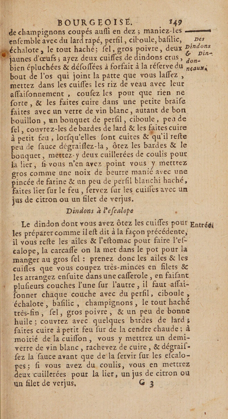 \ x BOURGEOISE. 149 : de champignons coupés aufli en dez ; MAn1CZ-1ES ” enfemble avec du lard rapé, perfil, ciroule,bañlic, Des _ Se le tout haché; fel, gros poivre, deux pindons d'jaunes d'œufs ; ayez deux cuiffes de dindons crus, VE . bien épluchées &amp; défoffées à forfait à la réferve du peux bout de l’os qui joint la patte que vous laffez , mettez dans les cuiffes les riz de veau avec leur _affaifonnement , coufez les pout que rien ne forte, &amp; les faites cuire dans une petite braife faites avec un verre de vin blanc, autant de bon bouillon , un bouquet de perfil, ciboule, peu de fel, couvrez-les de bardes de lard &amp; les faites cuire \ ‘ , . M: à petit feu , lorfqu’elles font cuites &amp; qu'il refte peu de fauce dégraiflez-la, Ôtez les bardes &amp; le bouquet, méttez-y deux cuillerées de coulis pour fa lier, fvous n'en avez point vous y mettrez gros comme une noix de beurre manié avec une pincée de farine &amp; un peu de perfil blanchi haché, faites lier fur le feu , fervez fur les cuifles avec un jus de citron ou un filet de verjus. Dindons à lefcalope Le dindon dont vous avez ôtez les cuifles pouf Eutrca _… Jes préparercomme ileft dit à la façon précédente, il vous refte les aîles &amp; l’eftomac pour faire lef- calope, la carcafle on la met dans le pot pour la manger au gros fel : prenez donc les ailes &amp; les cuifles que vous coupez trés-minces en filets &amp; les arrangez enfuite dans une cafferole , en faifant + plufeurs couches l'une fur l'autre, il faut affai- fonner chaque couche avec du perfil, ciboule, ‘échalote, bafilic, champignons, le tout haché trés-fin, fel, gros poivre, &amp; un peu de bonne huile ; couvrez avec quelques bardes de lard; faites cuire à petit feu fur de la cendre chaude; à moitié dela cuiffon, vous y mettrez un demi- verre de vin blanc, rachevez de cuire, &amp; dégraif- fez la fauce avant que de la fervir fur les efcalo- pes; fi vous avez du coulis, vous en mettrez deux cuillerées pour la lier, un jus de citron ou un filet de verjus, G 3 F