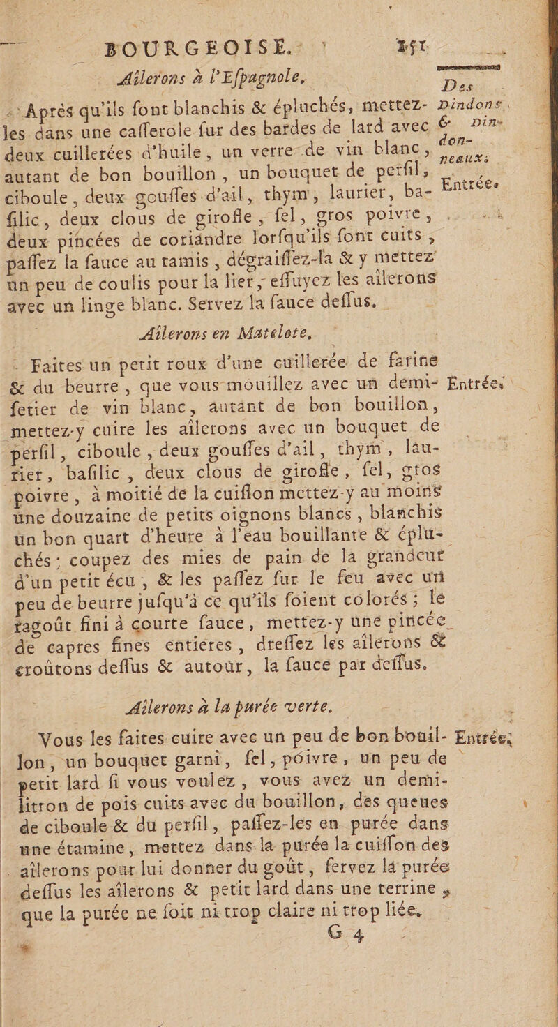 A 0 \ 3 GRR POELE Ailerons à l’Efpagnole. LE : Après qu'ils font blanchis &amp; épluchés, mettez- nindons, les dans une calferole fur des bardes de lard avec € Din- deux cuillerées d'huile, un verre de vin blanc, so autant de bon bouillon, un bouquet de perfil, mi ciboule , deux gouffes d'ail, thym, laurier, ba- Entrées flic, deux clous de girofle, fel, gros poivre, deux pincées de coriandre lorfqu'ils font cuits ;, paflez la fauce au tamis, dégraiflez-la &amp; y mettez un peu de coulis pour la lier ; effuyez les ailerons avec un linge blanc. Servez la fauce deflus. Aîlerons en Matelote. - Faites un petit roux d’une cuillerée de farine S&amp; du beurre, que vous mouillez avec uñ démi- Entrées fetier de vin blanc, autant de bon bouillon, perfil, ciboule , deux gouffes d'ail, thym, lau- poivre, à moitié de la cuiflon mettez-y au moins üne douzaine de petits oignons blancs , blanchis ün bon quart d'heure à l’eau bouillante &amp; éplu- chés: coupez des mies de pain de la grandeut d'un petit écu , &amp; les paflez fur le feu avec un peu de beurre jufqu'à ce qu'ils fotent colorés ; lé fagoût fini à courte fauce, mettez-y une pincée eroûtons deflus &amp; autour, la fauce par deffus. Ailerons à la purée verte. Vous les faites cuire avec un peu de bon bouil- Entrée, Jon, un bouquet garni, fel, pôivre, un peu de petit lard fi vous voulez, vous avez un demi- litron de pois cuits avec du bouillon, des queues de ciboule &amp; du perfil, paffez-les en purée dans une étamine, mettez dans la purée la cuiffon des deffus les aîlerons &amp; petit lard dans une terrine ; que la purée ne foit ni trop claire nitrop liée, : ru