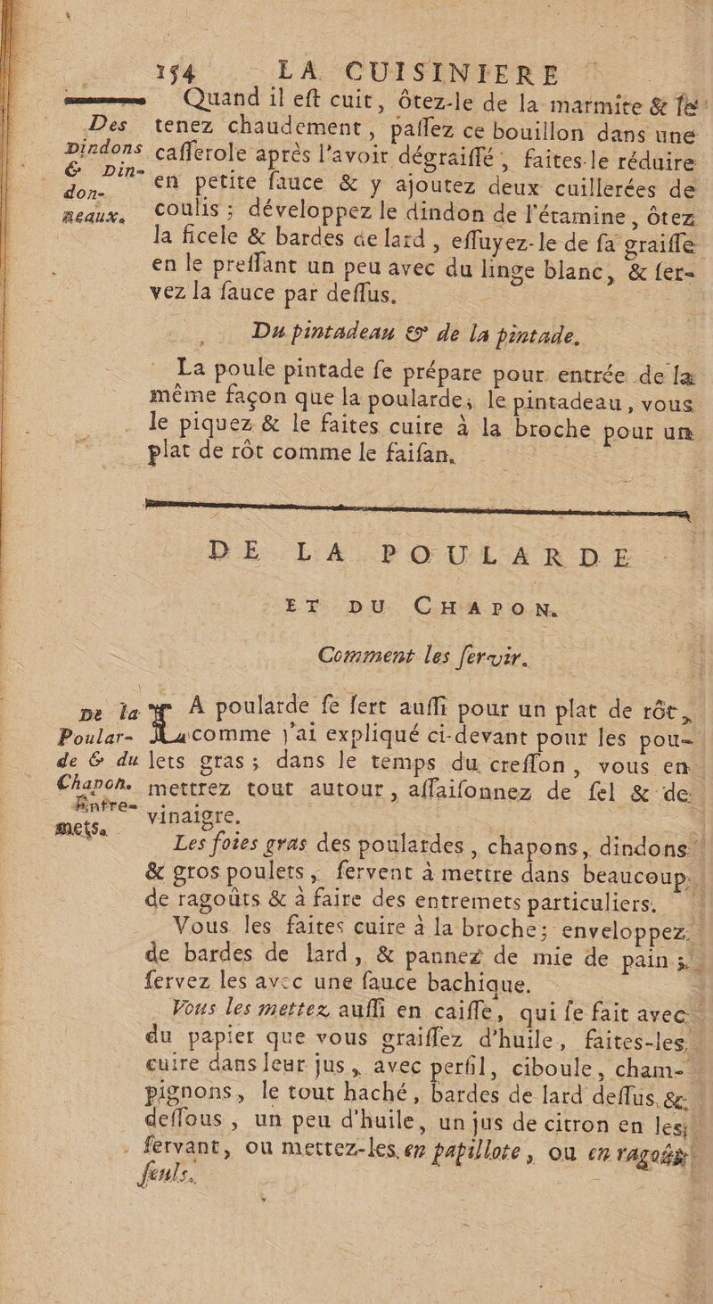 —— Quand ileft cuit, ôtez-le de la marmite &amp; fe: Des tenez chaudement, pañlez ce bouillon dans une Dirdons cafferole après l'avoir dégraiffé, faites. le réduire en petite fauce &amp; y ajoutez deux cuillerées de coulis ; développez le dindon de l'étamine , Ôtez la ficele &amp; bardes de lard, efluyez-le de fa graiffe en le preflant un peu avec du linge blanc, &amp; {er- vez la fauce par deflus. Du pintadean &amp; de la pintade, La poule pintade fe prépare pour entrée de la même façon que la poularde; le pintadeau, vous le piquez &amp; le faites cuire à la broche pour ur plat de rôt comme le faifan. DE LA.POULAÆRDE ET DU CHAPON. Comment les [eruir. L: pe la À poularde fe Jert auf pour un plat de rôt, Poular- Fitonme j'ai expliqué ci-devant pour les pou- de &amp; du lets gras; dans le temps du creflon, vous en Chapoh. mettrez tout autour, affaifonnez de fe] &amp; ‘de. rene vinaigre. | _.—. Les foies gras des poulardes , chapons, dindons | &amp; gros poulets, fervent à mertre dans beaucoup. de ragoûts &amp; à faire des entremets particuliers. ! Vous. les faites cuire à la broche; enveloppez. de bardes de lard, &amp; pannez de mie de pain 5. fervez les avcc une fauce bachique. à Vous les mettez auffi en caifle, qui fe fait avec. du papier que vous graiflez d'huile, faites-les cuire dans leur jus, avec perfil, ciboule, cham- pignons, le tout haché, bardes de lard deflus, &amp;: deffous , un peu d'huile, un jus de citron en les. : fervant, ou mettez-les ep papillote, où em VAgoË fents.