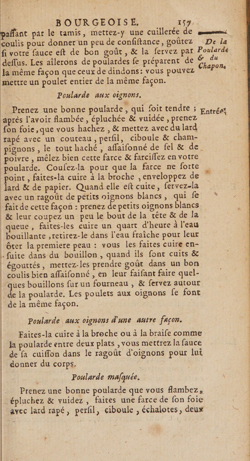 1 PRES BOURGEOISE, 157. paffant par le tamis, mettez-y une cuillerée de sm: coulis pour donner un peu de confiftance, goûtez De la fi votre fauce eft de bon goût, &amp; la fervez par Poularde deflus. Les aîlerons de poulardes fe préparent de “ du Ja même façon que ceux de dindons: vous pouvez de mettre un poulet entier de Ia même façon. Poularde aux oignons. . Prenez une bonne poularde, qui foit tendre ; Entrée! après l'avoir flambée, épluchée &amp; vuidée , prenez fon foie ,que vous hachez , &amp; mettez avec du lard rapé avec un couteau, perfil, ciboule &amp; cham- pignons , le tout haché , affaifonné de fel &amp; de. poivre , mêlez bien cette farce &amp; farciflez en votre poularde. Coufez-la pour que la farce ne forte point , faites-la cuire à la broche , enveloppez de lard &amp; de papier. Quand elle eft cuite, fervez-la avec un ragoût de pétits oignons blancs, gaide: x “fait de cette façon : prenez de petits oignons blancs | &amp; leur coupez un peu le bout de la rête &amp; de la queue, faites-les cuire un quart d'heure à l’eau bouillante ,retirez-le dans l’eau fraiche pour leur | ôter la premiere peau : vous les faites cuire en- |. fuite dans du bouillon, quand ils font cuits &amp; | égouttés, mettez-les prendre goût dans un bon 1 | coulis bien affaifonné , en leur faifant faire quel- | | | ques bouillons furun fourneau , &amp; fervez autour | |. de la poularde. Les poulets aux oignons fe font | | de la même façon. | | Poslarde aux oignons d'une autre façon. Faites-la cuire à la broche ou à la braife comme la poularde entre deux plats ,vous mettrez la fauce de fa cuiffon dans le ragoût d'oignons pour lui donner du corps. Poularde mafquée. Prenez une bonne poularde que vous fflambez, - épluchez &amp; vuidez, faites une farce de fon foie avec lard rapé, perfil, ciboule , échalotes, deux