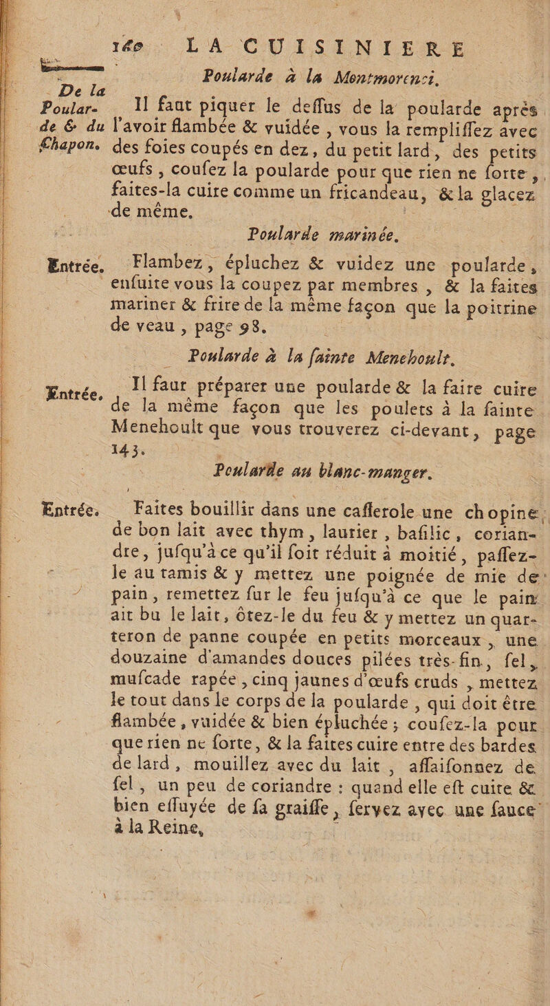 Poular- de 6 du £hapon. Entrée. Æntr é Co | Entrée. 16. LA CUISINIERE Poniarde à la Montmoren:i. 1] faat piquer le deffus de la poularde après l'avoir fambée &amp; vuidée , vous la rempliflez avec des foies coupés en dez, du petit lard, des petits œufs , coufez la poularde pour que rien ne forte, faites-la cuire comme un fricandeau, &amp;la glacez Poularde marinée. Flambez, épluchez &amp; vuidez une poularde, enfuite vous la coupez par membres , &amp; la faites mariner &amp; frire de la même façon que la poitrine de veau , page 98. Poularde à la fainte Menchoulr. Il faur préparer une poularde &amp; la faire cuire de la même façon que les poulets à la fainte Menehoult que vous trouverez ci-devant, page 143. Poulare an blanc-manger. Faites bouillir dans une caflerole une ch opine, de bon laït avec thym, laurier , bafilic, corian- dre, jufqu'à ce qu’il foit réduit à moitié, paflez- Je au tamis &amp; y mettez une poignée de mie de: pain, remettez fur le feu jufqu’à ce que le pain ait bu Île lait, ôtez-le du feu &amp; y mettez un quat- teron de panne coupée en petits morceaux, une douzaine d'amandes douces pilées très-fin, fel. mufcade rapée, cinq jaunes d'œufs cruds , mettez le tout dans le corps de la poularde , qui doit être flambée , vuidée &amp; bien épluchée ; coufez-la pour que rien ne forte, &amp; la faires cuire entre des bardes de lard, mouillez avec du lait , affaifonnez de fel, un peu de coriandre : quand elle eft cuire &amp; bien efluyée de fa graiffe, fervez ayec une fauce’ à la Reine, |