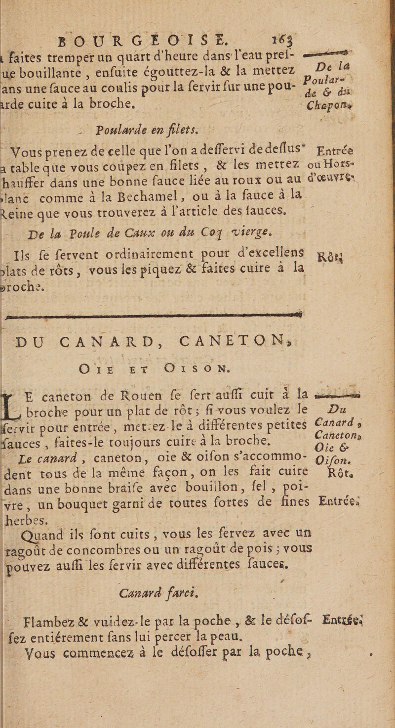 | faites tremper un quart d'heure dans l'eau prei- ue bouillante , enfuite égouttez-la &amp; la mettez De la ans une fauce au coulis pour la fervir fur une pou- apres urde cuite à la broche. | | | Chapoñs ip - Poularde en filets. ir |” Vousprenez de celle que l’on a deffervi dedeflus® Entrée à cable que vous coupez en filets, &amp; les mettez ou Hors- hauffer dans une bonne fauce liée au roux ou au d'œuvre: lanc comme à la Bechamel, ou à la fauce à la Reine que vous trouverez à l'article des fauces. De la Poule de Caux on du Co7 vierge. Ils fe fervent ordinairement pour d'excellens Ras: lats de rôts, vous les piquez &amp; faites cuire a PR broche. ES R DU CANARD, CANETONs o5ie ET O1soN. ÿ E caneton de Rouen fe fert auffi cuit 3 la Pre a 11 ë n À, broche pour un plat de rêt; fi vous voulez le Du F2 pour entrée, met:ez le à différentes petites Canard, auces , faites-le toujours cuire à [a broche, 7 ie | Le canard, canton, oie &amp; oifon s’accommo- On, dent tous de la même façon, on les fait cuire Rôt, (dans une bonne braife avec bouillon, fel, poi- (vré, un bouquet garni de toutes fortes de fines Entrée: herbes. ; | Quand ils font cuits, vous les fervez avec un ragoût de concombres ou un ragoût de pois; vous | pouvez auff les fervir avec différentes fauces. | Canard farci. |: Flambez &amp; vuidez-le par la poche , &amp; le défof- Entrée: | fez entiérement fans lui percer la peau. “is | : Vous commencez à le défoffer par la poche, : 24 EEE DE PRE DENT ET I MEN