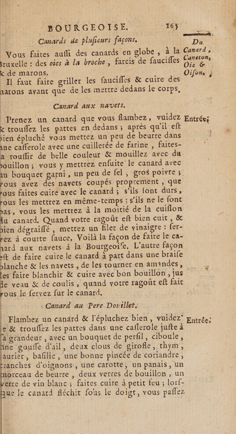 TER | amener | _ Canards de plufieurs JAparse D Vous Faites aufli des canards en globe, à la Canard, raxelle : des oies à La broche, farcis de fauciffes ie x de marons. . Oifens Il faut faire griller les faucifles &amp; cuire des narons avant que de les mertre dedans le corps, Canarà anx navets, Prenez un canard que vous flambez, vuidéz Entrées x trouflez les pattes en dedans ; après qu'il eft : sien épluché vous mettez un peu de beurre dans ine cafferole avec une cuillerée de farine, faites- à rouflir de belle couleur &amp; mouillez avec du ouillon ; vous y mettrez enfuite le canard avec 1x bouquet garni, un peu de fel, gros poivre 5. pous avez des navets coupés proprement , que rous faites cuire avec le canard ; s'ils font durs, sous les mettrez en même-temps : s’ils ne le font sas, vous les mettrez à la moitié de la cuiflon u canard. Quand votre ragoût eft bien cuit, &amp; jien dégraiffé , mettez un filer de vinaigre : fer- rez à courte fauce, Voilà la façon de faire le ca- hard aux navets. à la Bourgeoife. L'autre façon ft de faire cuire le canard à part dans une braife planche &amp; les navets, de les tourner en amandes, les faire blanchir &amp; cuire avec bon bouillon , jus e yeau &amp; de coulis, quand votre ragoût eff fait rous le fervez fur le canard. | «Canard ax Pere Dovtllet. d | Flambez un canard &amp; l'épluchez bien, vuidéz pytrée: le &amp; trouffez les pattes dans une caflerole jufte à la grandeur , avec un bouquet de perfil, ciboule, hne goufle d'ail, déux clous de girofle, thym, NI laurier, baflic, une bonne pincée de coriandre, | up d'oignons , une carotte, un panais, un morceau de beurre , deux verres de bouillon ; un Verre de vin blanc ; faites cuire à petit feu ; lorf- ue le canard fléchit fous le doigt, vous paflez