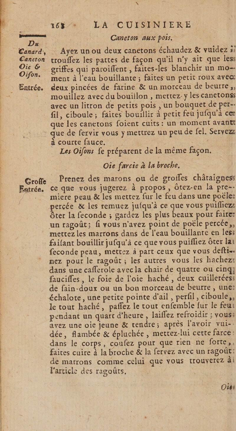 Du Caneton Oie &amp; Oifon. Entrée. 167» LA CUISINIERE: Caneton aux pois. - Ayez un ou deux canétons échaudez &amp; vuidez »? trouflez les pattes de façon qu'il n’y ait que less griffes qui paroiflent , faites-les blanchir un mo-- ment à l’eau bouillante; faites un petit roux avect deux pincées de farine &amp; un morceau de beurre, mouillez avec du bouillon , mettez. y les canetonss Grolle Entrée. 1 fil, ciboule; faites bouillir à petit feu jufqu’à cer que les canetons foient cuits: un moment avant que de fervir vous y mettrez un peu de fel. Servez _ à courte fauce, ‘As Les Oifons fe préparent de la même façon. Oie farcie à la broche. Prenez des marons ou de groiles châtaigness ce que vous jugerez à propos, Ôtez-en !a pre-- miere peau &amp; les mettez fur le feu dans une poële: ôter la feconde ; gardez les plus beaux pour faire: un ragoût; fi vous n'avez point de poële percée,, mettez Les marrons dans de l'eau bouillante en lesi faifant bouillir jufqu'à ce que vous puifliez Ôter lat feconde peau, mettez à part ceux que vous defti.… nez pour le ragoût ; les autres vous les hachezr dans une caflerole avec la chair de quatre ou cinq} faucifles, le foie de l’oie haché, deux cuillerées: de fain-doux ou un bon morceau de beurre, une: le tout haché, pañlez le tout enfemble fur le feu pendant un quart d'heure, laiflez refroidir ; vous: avez une oie jeune &amp; tendre; aprés l'avoir vui- dée, flambée &amp; épluchée , mettez-lui cette farce dans le corps, coufez pour que rien ne forte, faites cuire à la broche &amp; la fervez avec un ragoût: de marrons comme celui que vous trouverez ài l'article des ragoûts, Oiét