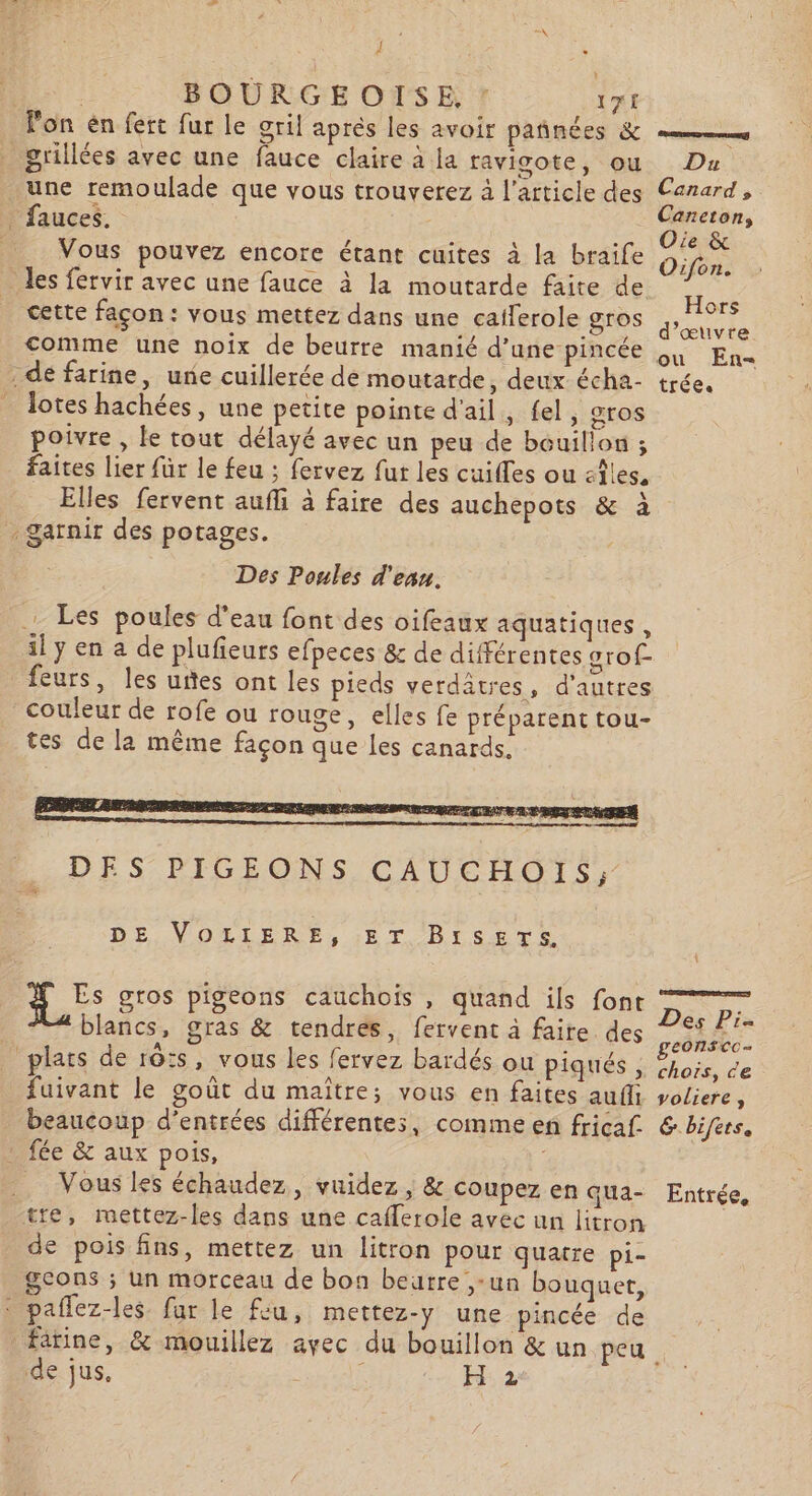 à * | BOURGEOISE, : 1TE lon én fert fur le gril aprés les avoir pañnées &amp; grillées avec une fauce claire à la ravicote, où Du une remoulade que vous trouverez à l’article des Canard, = Maucet Caneton, : V : , . 4 l b ‘ 1 Oie &amp; Vous pouvez encore étant cuites a la braile Oifon. des fervir avec une fauce à la moutarde faite de cette façon: vous mettez dans une caiferole gros ae comme une noïx de beurre manié d'une pincée En dé farine, une cuillerée de moutarde, deux écha- trée. dotes hachées, une petite pointe d'ail, fel, gros poivre , le tout délayé avec un peu de bouillon ; faites lier für le feu ; fervez fut les cuifles ou aêles, Elles fervent aufli à faire des auchepots &amp; à garnir des potages. Des Poules d'eau. Les poules d’eau font des oifeaux aquatiques , il y en a de plufieurs efpeces &amp; de différentes orof- feurs, les uñes ont les pieds verdatres, d’autres couleur de rofe ou rouge, elles fe préparent tou- tes de la même façon que les canards. DE VOLIERE, ET Bises. da gros pigeons cauchois , quand ils font Das PS blancs, gras &amp; tendres, fervent à faire des it plats de r0:s, vous les fervez bardés ou PIS. S Chose, de fuivant le goût du maitre; vous en faites aufl voliere , beaucoup d'entrées différentes, comme en fricaf &amp; bifers. fée &amp; aux pois, tre, mettez-les dans une cafferole avec un litron de pois fins, mettez un litron pour quatre pi- gcons ; un morceau de bon beurre ,-un bouquer, à paflez-les far le feu, mettez-y une pincée de fatine, &amp; mouillez avec du bouillon &amp; un peu de jus, cn 2