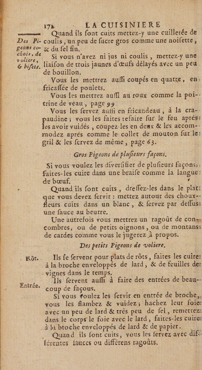 178 … LA CUISINIERE . mms Quand ils font cuits mettez-y une cuillerée de Des Pi. coulis, un peu de fucre gros comme une noifette, geons co- &amp; du fel fin. | chois, de - , = . ; Voliere, . Si VOUS n'avez nijus ni coulis » mettez-y UnE &amp; bifees, liaifon de ttois jaunes d'œufs délayés avec un peu de bouillon. Vous les mettrez aufñli coupés en quatre, eñ: fricaflée de poulets. | Vous les mettrez auffi au roux comme Îa poi-: trine de veau, page 99. | : Vous les fervez aufii en fricandeau , à 14 cra-. paudine; vous les faites refaire fur lé féu après: les avoir vuidés , coupez-les en deux &amp; lés aëcom-: modez aprés comme le collet de mouton fur le: gril &amp; les fervez de même, page 63. Gros Pigeons de plufieurs façons. Si vous voulez les diverffier de plufieurs façons; faites-les cuire dans une braife comme la [angue: de bœuf. Le . Quand ils font cuits, dreflez-les dans le platt que vous devez fervir : mettez autour des choux-- fleurs cuits dans un blanc, &amp; fervez par deflus: üne fauce au beurre, | Une autrefois vous mettrez un ragouüt de con, combres, ou de petits oignons, ou de montanss de cardes comine vous le jugerez à propos. Des petits Pigeons de ‘voliere. mot. Ils fe fervenr pour plats de rôts, faites les cuire: à la broche enveloppés de lard, &amp; de feuilles des vignes dans le temps, | 5À Ils fervent aufli à faire des entrées de beau-- coup de façous. Si vous foulez les fervir en entrée de broche, vous les flambez &amp; vuidez; hachez leur foie avec un peu de lard &amp; très peu de fel, remetrezz dans le corps le foie avec le lard, faites-les cuiree à fa broche enveloppés de lard &amp; de papier. .. Quand ils font cuits, vous les fervez avec dif . #érentes fauces ou différens ragoûts.