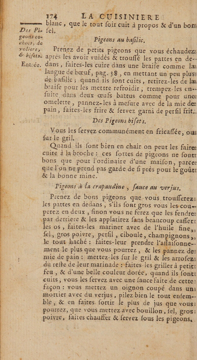 / 174 LA CUISINIERE =——— blanc, que le rout foir cuit à propos &amp; d'un bon Des Pi. fel, a geors co chois, de j voliere, Prenez de petits pigeons que vous échaudez $ bifesi après les avoir vuidés &amp; trouffé les pattes en de-- . Entrée, dans , faites-les cuire dans une braife comme læ * langue de bœuf, pag. 28 , en mettant un peu pluss de bafilic; quand ils font cuits, retirez-les de lm braife pour les mettre refroidir ; trempez-les en-- fuite -dans deux œufs battus comme pour une omelette, pannez-les à mefure avec de la mie des pain, faites-les frire &amp; fervez garni de perfil frite. Des Pigeons bifets. AE QU Pigeons au bafilic, Vous les fervez communément en fricaffée, ow furle gril, | Quand ils font bien en chair on peut les faires cuite à la broche: ces fortes de pigeons ne fontt bons que pour l'ordinaire d’une maifon, parcee que l'on ne prend pas garde de fi près pour le goûet &amp; la bonne mine. | ; Pigeons à La crapaudine, [auce an Verjus. Pienez de bons pigeons que vous troufferez: jes pattes en dedans, s’ils font gros vous les-cou=- perez en deux ; finon vous ne ferez que les fendre: par derriere &amp; les applatirez fans beaucoup cafferr les os , faites-les mariner avec de l’huile fine,, fel, gros poivre, perfil , ciboule, champignons, le tout haché : faites-leur prendre Jaflatfonne-- ment.le plus que vous pourrez, &amp; les pannez de: s mie de pain: mettez-les fur le gril &amp; les arrofez: du refte de leur marinade :-faites-les griller à petit feu , &amp; d'une belle couleur dorée, quand ils fontt cuits, vous les fervez avec une fauce faite de cette: façon : vous mettez un oignon coupé dans uni mortier avec du verjus, pilez bien le tout enfem-- ble, &amp; en faites. fortir le plus de jus que vous: pourrez, que vous mettez avec bouillon, fel, gros: poivre, faites chauffer &amp; fervez fous les pigeons,