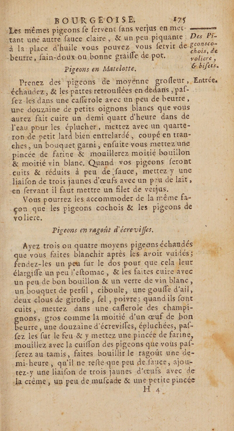 Les mêmes pigeons fe fervent fans verjus en mer tant une autre fauce claire, &amp; un peu piquante ; CE | Des Pi- beurre, fain-doux où bonne graifle de pot. Pigeons en Matelotte, chois, de voliere , 6. bifets. échaudez, &amp; les pattes retrouflées en dedans , paf- fez-les dans une cafferole avec un peu de beurre, une douzaine de petits oignons blancs que vous aurez fait cuire un demi quart d'heure dans de l'eau pour les éplucher, mettez avec un quarte- ron-de petit lard bién entrelardé, coupé en tran- ches, un bouquet garni, enfuite vous mettez une pincée de farine &amp; mouillerez moitié bouillon &amp; moitié vin blanc, Quand vos pigeons feront cuits &amp; réduits à peu de fauce, mettez y une liaifon de trois jaunes d'œufs avec un peu de lait, en fervant il faut mettre un filet de verjus. Vous pourrez les accommoder de la même fa- çon que les pigeons cochois &amp; les pigeons de voliere. | RE Pigeons en ragoht d'écreviffes. fendez-les un peu fur le dos pour que cela leur élargiffe un peu l'eftomac, &amp; les faites cuire avec un peu de bon bouillon &amp; un verte de vin blanc, un bouquet de perfil, ciboule, une gouffe d'ail, deux clous de girofle, fel, poivre; quandils font cuits, mettez dans une caflerole des champi- gnons, gros comme la moitié d’un œuf de bon beurre, une douzaine d'écreviiles, épluchées, paf- {ez les fur le feu &amp; y mettez une pincée de farine, mouillez avec la cuiffon des pigeons que vous paf- ferez au tamis, faites bouiilir le ragoüt une de- mi-heure, qu'il ne réfté-que peu defauce, ajou- _ .rez-y une liaifon de trois jaunes d'œufs avec de _ la crême, un peu de mufcade &amp; une-petite pincée 108 | H 4.