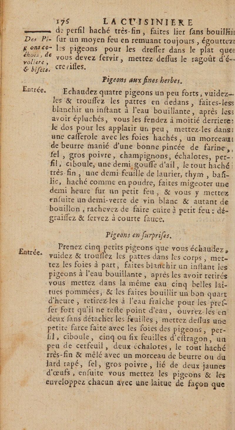 CAL FE 196 LA CUISINIERE crerafles. |. Pigeons aux fines herbes. Echaudez quatre pigeons un peu forts, vuidez= les &amp; trouffez les pattes en aedans , faires-less blanchir un inftant à l'eau bouillante, après less avoit épluchés, vous les fendez à moitié derriere: le dos pour les applarir un peu, mettez.-les dans: une cafferole avec les foies hachés, un morceau: de beurre manié d'une bonne pincée de farine, , fel , gros poivre, champignons, échalotes, per-- fil, ciboule, une demi. gouffe d'ail, le tout haché: trés-fin, une demi feuille de laurier, thym , baf- Bic, haché conune en poudre, faites migeoter une demi heure fur un petit feu, &amp; vous ÿ mettez enfuite un demi-verre de vin blanc &amp; autant de bouillon , rachevez de faire cuire à petit feu : dé- graiffez &amp; fervez à courte fauce, LR: : Pigeons en furprifes. Prenez cinq petits pigeons que vous échaudez, vuidez &amp; troufléz les pattes dans les Corps , met= tez les foies à part, faites blanchir un inftane les pigeons à l’eau bouillante, après les avoir retirés vous mettez dans la même eau cinq belles lai- tues pommées, &amp; les faites bouillir un bon quart d'heure , retirez-les à l'eau fraîche pour les pre fer fort qu'il ne refte point d'eau, ouvrez les en deux fans détacher Les feuillés , mettez deffus une petite farce faite avec les foies des pigeons, per- Hi, ciboule, cinq ou fix feuilles d'eftragon, un peu de cerfeuil, deux échalotes, le tout haché lard rapé, fel, gros poivre, lié de deux jaunes d'œufs , enfuite vous mettez les pigeons &amp; lés enveloppez chacun avec une laitue de façon que