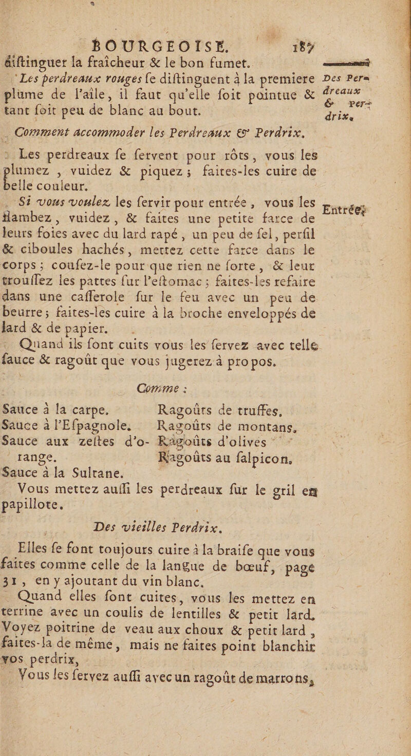 | BOURGEOISE. |‘ :#t, éuftinguer la fraîcheur &amp; le bon fumet. tit ‘Les perdreaux rouges fe diftinguent à la premiere Des Per= plume de l'aile, il faut qu’elle foit pointue &amp; : FA tant foit peu de blanc au bout. in . Comment accommoder les Perdreaux € Perdrix. Les perdreaux fe fervent pour rôts, vous les pe y vuidez &amp; piquez; faices-les cuire de elle couieur. Si vous voulez les fervir pour entrée, vous les lambez , vuidez, &amp; faites une petite farce de leurs foies avec du lard rapé, un peu de fel, perfil &amp; ciboules hachés, mertez cette farce dans le corps ; coufez-le pour que rien ne forte, &amp; leur trouilez les pattes fur l’eftomac ; faites-les refaire dans une cafferole fur le feu avec un peu de beurre; faites-les cuire à la broche enveloppés de lard &amp; de papier. Quana ils font cuits vous les fervez avec telle fauce &amp; ragoût que vous jugerez à propos. Entrées Corime : Sauce à la carpe. Ragoûrs de truffes, Sauce à l'Efpagnole, Ragoûts de montans, Sauce aux Zzeltes d’o- Rägoûts d'olives * range, Ragoûts au falpicon. Sauce à la Sultane. Vous mettez aufli les perdreaux fur le gril em papillote. Des vieilles Perdrix. Elles fe font toujours cuire à la braife que vous faites comme celle de la langue de bœuf, pagé 31, en y ajoutant du vin blanc. . Quand elles font cuites, vous les mettez en terrine avec un coulis de lentilles &amp; petit lard Voyez poitrine de veau aux choux &amp; petit lard , faites-la de même, mais ne faites point blanchir vos perdrix, … Vous les fervez auffi avecun ragoüt de marrons, &gt;