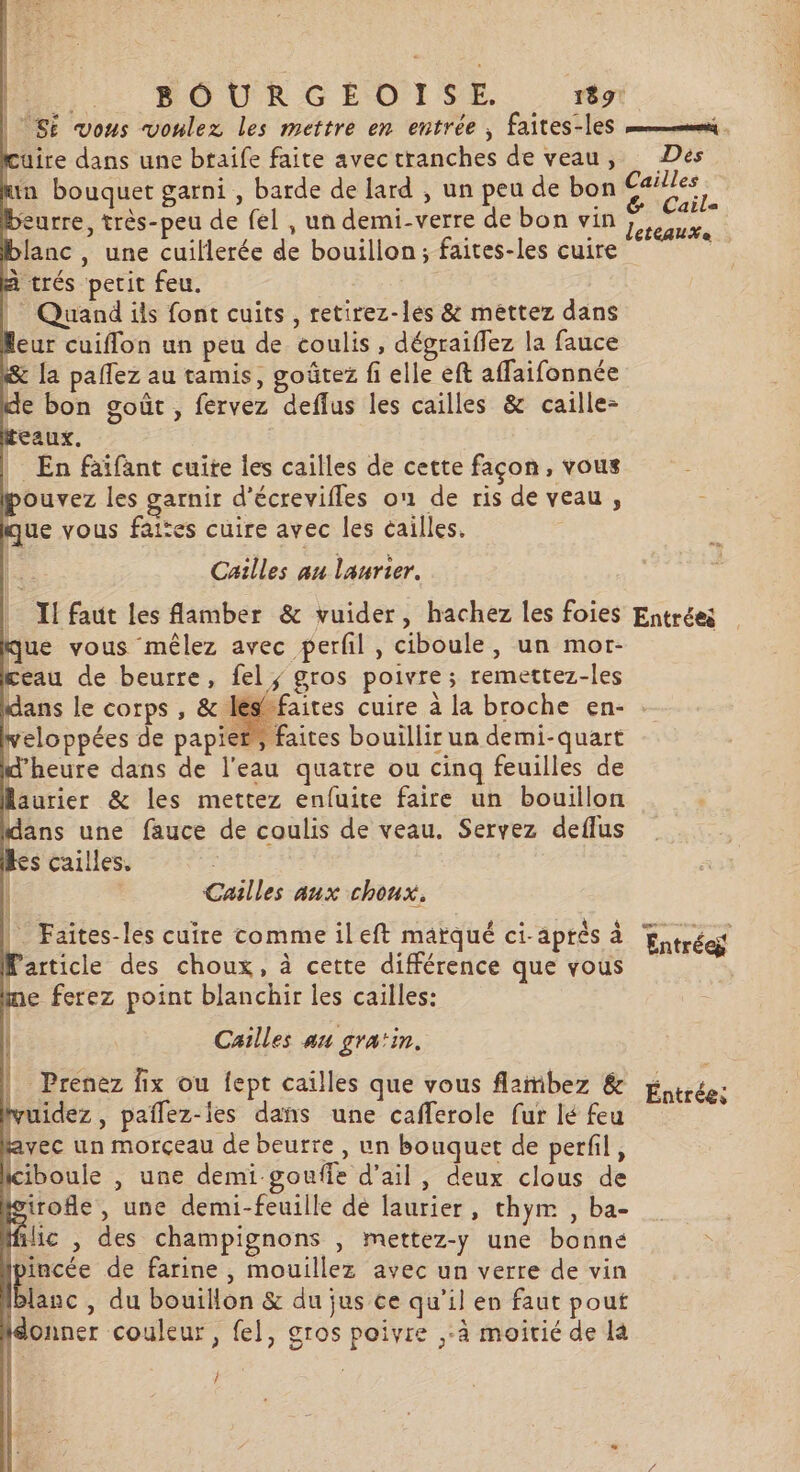 | SE vous voulez les mettre en entrée, faites-les “mr . uire dans une btaife faite avec tranches de veau, Des min bouquet garni , barde de lard , un peu de bon . beurre, très-peu de fel , un demi-verre de bon vin ro blanc, une cuillerée de bouillon; faites-les cuire k à trés petit feu. | Quand ils font cuits, retirez-les &amp; mettez dans leur cuiflon un peu de coulis , dégraiflez la fauce &amp; [a pallez au tamis, goûtez fi elle eft affaifonnée de bon goût, fervez deffus les cailles &amp; caille- teaux. _ En faïfant cuiïte les cailles de cette façon, vous pouvez les garnir d'écrevifles on de ris de veau , que vous faites cuire avec les cailles. Cailles au laurier. | XI faut les flamber &amp; vuider, hachez les foies Entrées que vous mêlez avec perfil , ciboule, un mor- | ceau de beurre, fel; gros poivre; remettez-les ans le corps , &amp; léséfaites cuire à la broche en- veloppées de papier, faites bouillir un demi-quart d'heure dans de l'eau quatre ou cinq feuilles de Raurier &amp; les mettez enfuite faire un bouillon dans une fauce de coulis de veau. Servez deflus Res cailles. | Cailles aux choux. | Faites-les cuire comme ileft matqué Ci- aptés à Entrées Particle des choux, à cette différence que vous me ferez point blanchir les cailles: s l Cailles au gratin. Prenez fix ou fept cailles que vous flambez &amp; vuidez, paflez-les dans une cafferole fur lé feu avec un morçeau de beurre, un bouquet de perfil, lcibouie , une demi goufle d’ail, deux clous de isirofle, une demi-feuille dé laurier, thym , ba- ic , des champignons , mettez-y une bonne incée de farine , mouillez avec un verre de vin lanc , du bouillon &amp; du jus ce qu’il en faut pout {donner couleur, fel, gros poivre ,-à moitié de Là Entrées f /