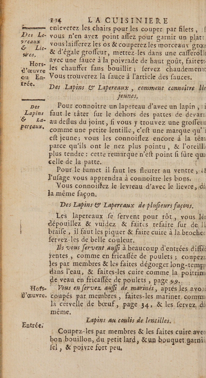 m——— enleverez les chairs pour les couper. par filets, :[ Des Le- vous n'en ayez point aflez pour garnir un platt et. vous laifferez les os &amp; couperezles morceaux gra ges, &amp; d'égale groffeur, metrez-les dans une cafferoll Hors. 2YÉC une fauce à la poivrade de haut goût, faitess: d'œuvre 1€S chauffer fans bouillir; fervez chaudemennt ou En- Vous trouverez la fauce à l'article des fauces. trée. Des Lapins € Lapereaux | comment connoître le à | Jennes. Des Pour connoître un lapereau d’avec un lapin , 11 Lapins faut le tâter fur le dehors des pattes de devarr &amp; La- au deflus du joint, fi vous y trouvez une groffeuu PEAUX Comme une petite lentille, c'eft une marque qu’ eft jeune; vous les connoïflez encore à la têr parce qu'ils ont le nez plus pointu, &amp; l’oreilil plus tendre : cette remarque n’eft point fi füre qu celle de la patte. £ Pour le fumet il faut les fleurer au ventre ..i8 J'ufage vous apprendra à connoître.les bons. Vous connoïffez le leyreau d'avec le lievre, .dd la même façon. Des Lapins © Lapereaux de plifieurs façons. Les lapereaux fe fervent pour rôt, vous Ie dépouillez &amp; vuidez &amp; faites refaire fur de Il braife , 1l faut les piquer &amp; faire cuire à la broches fervez-les de belle couleur. Ils vous fervent auffs à beaucoup d'entrées dif&amp; rentes, comme en fricaffée de poulets ; coupezz les par membres &amp; les faites dégorger long-tempp dans l'eau, &amp; faites-les cuire comme la. poitrinn de veau en fricafée de poulets , page 99... Hofs. Vous en Jervez auf} de marinés, après les avosi H'œuvre. coupés par membres, faites-les mariner, comm la cervelle de bœuf, page 34, &amp; les. fervez, dd même. Lapins an coulis de lentilles, : Entrée, RE . Coupez-les par membres &amp; les faites cuire avee bon bouillon, du petit lard, &amp;un bouquet garni {el , &amp; poivre fort peu,