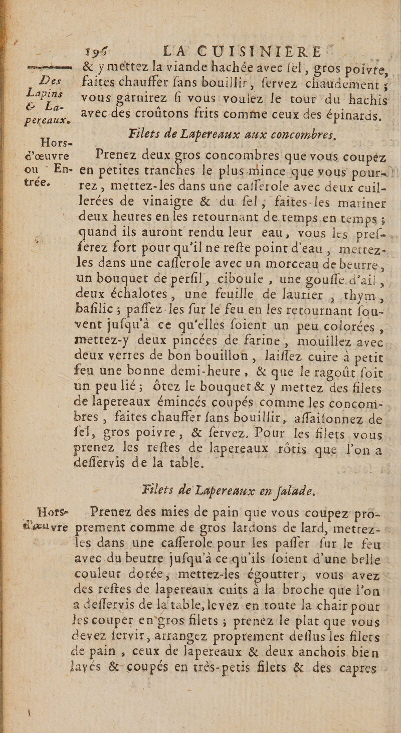 Des Lapins &amp; La- pereauxe Hors- d'œuvre ou En- trée. … Hors- d'æuvre 195 L'A € DIS ONTERE {. faites chauffer fans bouillir, fervez chaudement s vous garnirez {1 vous vouliez le tour du hachis avec des croûtons frits comme ceux des épinards, | Filets de Lapereaux aux concombres. Prenez deux gros concombres que vous coupez rez, mettez-les dans une cafferole avec deux cuil- lerées de vinaigre &amp; du fel; faites-les mariner deux heures en les retournant de temps.en temps ; quand ils auront rendu leur eau, vous les pref- ferez fort pour qu’il ne refte point d'eau, mettez. les dans une cafferole avec un morceau de beurre, baflic ; paflez-les fur le feu en les retournant fou- vent jufqu'à ce qu'elles foient un peu colorées, mettez-y deux pincées de farine, mouillez avec deux verres de bon bouillon, laiflez cuire à petit feu une bonne demi-heure, &amp; que le ragoût foit un peulié; ôrez le bouquet &amp; y mettez des filets {el, gros poivre, &amp; fervez. Pour les filets vous renez les reftes de lapereaux rôtis que l'on a deflervis de la table, Filets de Lapereaux en falade. prement comme de gros lardons de lard, metrez- les dans une cafferole pour les pañler fur le feu avec du beutre jufqu’à ce.qu'ils foient d'une belie a deflervis de la table, levez en route la chair pour les couper en’gros filets ; prenez le plat que vous de pain , ceux de Japereaux &amp; deux anchois bien