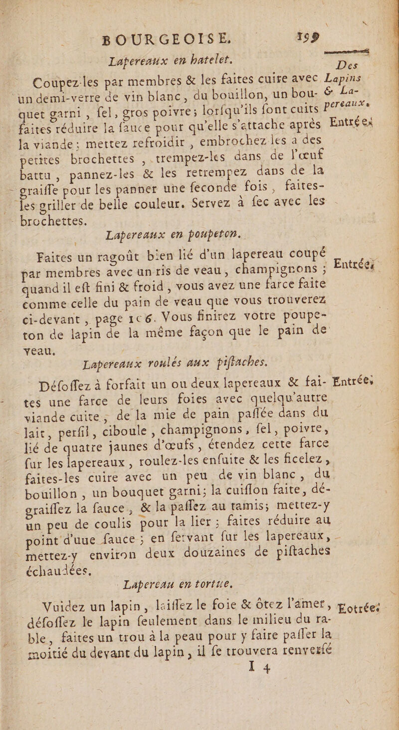 \ K BOURGEOISE 153 Laperenux en hateler. cs Coupez-les par membres &amp; les faites cuire avec Lapins “in demi-verre de vin blanc, du bouillon, un bou. &amp; La- quet garni , fel, gros poivre; lorfqu'ils font cuits RE _ faites réduire la fauce pour qu'elle s'attache après Entréex | Ja viande: mettez refroidir , embrochez les a des petires brochettes , .trempez-les dans de l'œuf | battu , pannez-les &amp; les retrempez dans de la | - graifle pour les panner une feconde fois, faites- | … fes griller de belle couleur. Servez à fec avec les | - brochettes. | Lapereanx en poupeton. Faites un ragoût bien lié d'un lapereau coupé : Vi par membres avec un ris de veau, champignons ; Entrées. quand il eft fini &amp; froid , vous avez une farce faite comme celle du pain de veau que vous trouverez ci-devant , page 106. Vous finirez votre poupe- ton de lapin de la même façon que le pain de veau. Lapereaux roulés aux piffaches. Défoffez à forfait un ou deux lapereaux &amp; fai- Entrées - tes une farce de leurs foies avec quelqu'autre viande cuite; de la mie de pain pañlée dans du -Jait, perfil, ciboule, champignons, fel, poivre, lié de quatre jaunes d'œufs, étendez certe farce | fur les lapereaux , roulez-les enfuite &amp; les ficelez, É faites-les cuire avec un peu de vin blanc, du bouillon , un bouquet garni; la cuiflon faite, dé- graiflez la fauce, &amp; la pailez au tamis; mettez-y un peu de coulis pour la lier ; faites réduire au point d'uue fauce ; en fervant fur les lapereaux, - mettez-y environ deux douzaines de piftaches échaudées, Lapereau en tortue. Vuidez un lapin, lsiflez le foie &amp; ôtez l'amer “4 44 . “as » Eotrées défoffez le lapin feulement dans le milieu du ra- ble, faites un trou à la peau pour y faire pafler la moitié du devant du lapin, il fe trouvera renverfé XI 4