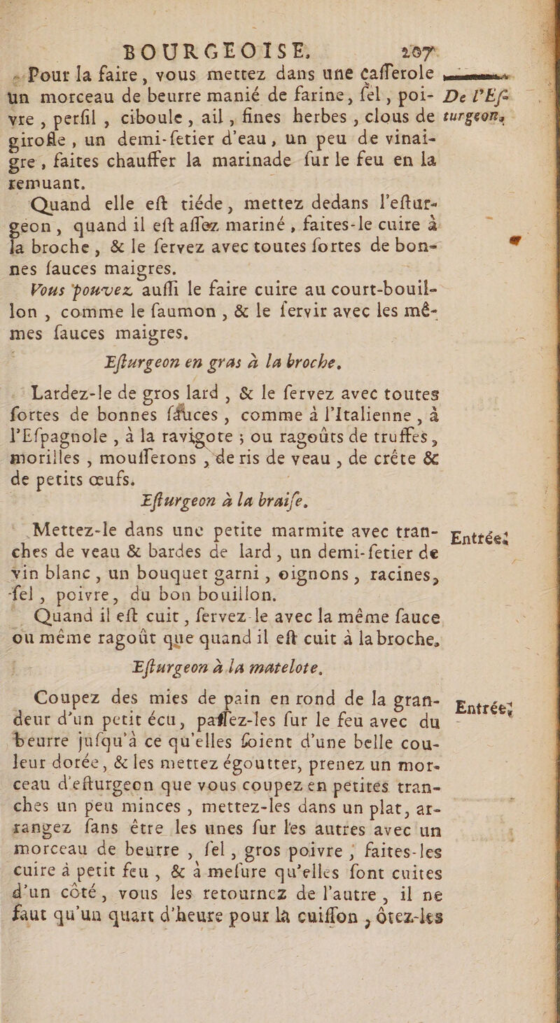 = Pour la faire, vous mettez dans une cafferole un morceau de beurre manié de farine, fel, poi- vre , perfil, ciboule, ail , fines herbes, clous de girofle , un demi-fetier d'eau, un peu de vinai- gre, faites chauffer la marinade fur le feu en La remuant. Quand elle eft tiéde, mettez dedans l'eftur- la broche, &amp; le fervez avec toutes fortes de bon- nes fauces maigres, Vous ‘pouvez aufli le faire cuire au court-bouil- lon , comme le faumon , &amp; le fervir avec les mê- mes fauces maigres. Effurgeon en gras à la broche, : Lardez-le de gros lard , &amp; le fervez avec toutes fortes de bonnes ffuces, comme à l’Italienne , à lEfpagnole , à la ravigote ; ou ragoüts de truffes, morilles , moufferons , de ris de veau , de crête &amp; de petits œufs, Effurgeon à la brai{e. .Mettez-le dans une petite marmite avec tran- ches de veau &amp; bardes de lard, un demi-fetier de vin blanc , un bouquet garni , oignons, racines, el, poivre, du bon bouillon. _ Quandileft cuit, fervez le avec la même fauce ou même ragoût que quand il eft cuit à la broche, Effurgeon à la matelote, Coupez des mies de pain en rond de la gran- deur d’un petit écu, paflez-les fur le feu avec du beurre jufqu'a ce qu'elles foient d’une belle cou- leur dorée, &amp; les mettez égoutter, prenez un mor. ceau d'efturgeon que vous coupezen pétités tran- ches un peu minces, mettez-les dans un plat, ar- rangez fans être les unes fur les autres avec un morceau de beurre , fel, gros poivre ; faites-les cuire à petit feu, &amp; à mefure qu’elles font cuites d'un côté, vous les retournez de l’autre, il ne faut qu'un quart d'heure pour la cuiffon , ôtez-les ones. De PEf- LUTSEOT a Entrées