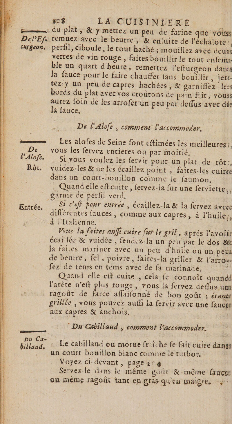 ii LA CUISENUERE, | Emme du plat, &amp; y mettez un peu de farine que vouss DePEf. remuez avec le beurre, &amp; entuite de l'échalote:, turgeon. perfil, ciboule, le tout haché ; mouillez avec deux verres de vin rouge , faites bouillir le tout enfemn. ble un quart d'heure, remettez l'efturgeon danus la fauce pour le faire chauffer fans bouillir , jert- téz:y un peu de capres hachées, &amp; garniffez less bords du plat avec vos croûtons de pain frit, vous aurez foin de les arrofer un peu par deflus avec dde la fauce, | De l'Alofe , comment l'accommoser. mms Les alofes de Seine font eftimées les meilleures , De vous les fervez entieres ou par moitié. Si vous voulez les fervir pour un plat de rôt;, Rôt. vuidez-les &amp; ne tes écaillez point , faites-les cuirée dans un court-bouillon comme le faumon. Quand elle eft cuite, fervez-la fur une ferviette., garnie de perfl verd,. ne | Entrée. 92 c'éf} bour entrée , écaillez-la &amp; la fervez avecc différentes fauces , comme aux capres, à l'huile,, à l'italienne. Vous La faîtes anffi cuire fur le gril, après l'avoir écaillée &amp; vuidée , fendez-la un peu par le dos 8&amp; la faites mariner avec un peu d'huile ouun peul de beurre, fel, poivre, faites-la griller &amp; l'arros- fez de tems en tems avec de fa marinade, © © Quand elle eft cuite , cela fe connoît quan dd : l'arète n'eft plus rouge, vous la fervez defflus.-um ragoût de farce aflaifonné de bon goût ; étant grillée, vous pouvez aufli la fervir avec une faucet aux capres &amp; anchois, Du Cabillaud |; comment l'accommoder. CBS Ft Le cabillaud ou morue fr:iche fe fait cuire danse un court bouillon bianc comme le turbot, Voyez ci devant, page 204 Servez-le dans lé même vout &amp; même fauce où méme ragoût tant en gras qu'en maigre,