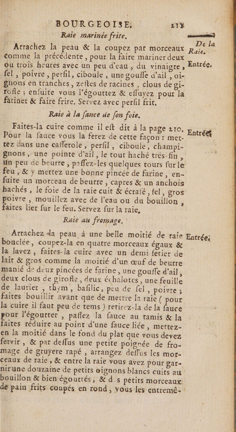 * BOURGEOISE, _ aTŸ Raîie marinée frite. œnresm) De la Arrachez la peau &amp; la coupez par morceaux Ra comme la précédente , pour la faire mariner deux ; Ou trois heures avec un peu d’eau , du vinaigre » Entrée. fel , poivre, perfil, ciboule , une goufle d'ail , oi- gnons en tranches, zeltes de racines , clous de gi- fofle ; enfuite vous l'égouttez &amp; efluyez pour la färiner &amp; faire frire. Servez avec perl fric, Rate à la fauce de [on foie. Faites-la cuire comme il eft dit à la page 210. Li : : Entrée Pour la fauce vous la ferez de cette façon : met- téz dans une cafferole, perfil, ciboule, champi- gnons , une pointe d'ail, le tout haché trés-fin, un peu de beurre, paffez-les quelques tours furle feu , &amp; y mettez une bonne pincée de farine ») €A= fuite un morceau de beurre , capres &amp; un anchois | ee hachés , le foie de la raie cuit &amp; écraté ,fel, gros poivre , moutilez avec de l’eau ou du bouilion * faites lier fur le feu. Servez fur la raie, Raîe au fromage. Arrachez da peau à une belle moitié de taie Entrée; bouclée, coupez-la en quatre morceaux égaux &amp; la lavez, faites-la cuire avec un demi fetier de lait &amp; gros comme la moitié d'un œuf de beurre manié de deux pincées de farine , une gouffe d'ail, deux clous de girofle, deux échalotes ; une feuille de laurier , thym, bafilic, peu de fel, poivre ; faites bouillir avant que de mettre [a raie ( pour la cuire il faut peu de tems) retirez-la de la fauce ; pour l'égoutter , paflez la fauce au tamis &amp; la faites réduire au point d’une fauce liée , Mettez- en la moitié dans le fond du plat que vous devez fervir , &amp; par deffus une petite poignée de fro- mage de gruyere rapé , arrangez deflus les mor- ceaux de raie , &amp; entre la raie vous avez pour gar- nirune douzaine de petits oignons blancs cuits au bouillon &amp; bien égoutrés, &amp; d.s petits morceaux: de pain frits coupés en rond, vous les entremé :