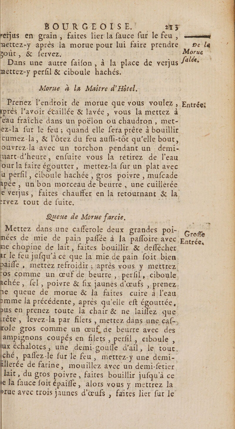 me Ne BOURGEOLSE y reïjus en grain, faites lier la fauce fur lefeu, nettez-y après la morue pour lui faire prendre ne la out, &amp; fervez. | ;: 1e _ Dans une autre faifon, à la place de verjus Jalée. nettez-y perfil &amp; ciboule hachés. Morue à la Maître d'Hôtel. - Prenez l'endroit de morue que vous voulez » Entrée: ipres l'avoir étaillée &amp; lavée , vous la mettez à eau fraîche dans un poëlon ou chaudron, met- ez-la fur le feu ; quand elle fera prête à bouillir cumez-la, &amp; l'ôtez du feu aufi-tôt qu'elle bout, ouvrez-la avec un torchon. pendant un demi- mart-d’heure, enfuite vous la retirez de l’eau our la faire égoutter , mettez-la fur un plat avec u péril, ciboule hachée, gros poivre, mufcade apée , un bon morceau de beurre, une cuillerée e verjus, faites chauffer en la retournant &amp; la -Ivez tout de fuite, | 1 sols dE Li CS de ri Quene de Morne farcie, : Mettez dans une cafferole deux grandes poi- mées de mie de pain pañlée à Ja pañloire avec ne chopine de lait, faites bouillir &amp; deflécher ar le feu jufqu'à ce que la mie de pain foit bien. | paiile ». Mettez refroidir ; après vous. y mettrez ros comme un œuf de beurre ,. perfil, .ciboule chée, fel, poivre &amp; fix jaunes d'œufs , prenez, e queue de morue &amp; la faites cuire à l’eau pmme la précédente, après qu'elle eft égouttée, us en prenez toute la chair &amp; ne laiflez que lrète , Îevez-la par filets, mettez dans une caf. Er gros comme un œuf. de beurre avec des ampignons coupés en filets, perfil, ciboule , lux échalotes, une demi-soutle d'ail, le tour, ché, pañlez-le fur le feu, mettez-y une demi- Ilerée de farine, mouillez avec un demi-fetier lait, du gros poivre, faites bouillir jufqu'à ce le la fauce foit épaifle, alors vous y mettrez la prue avec trois jaunes d'œufs , faites lier fur Le : Groffe