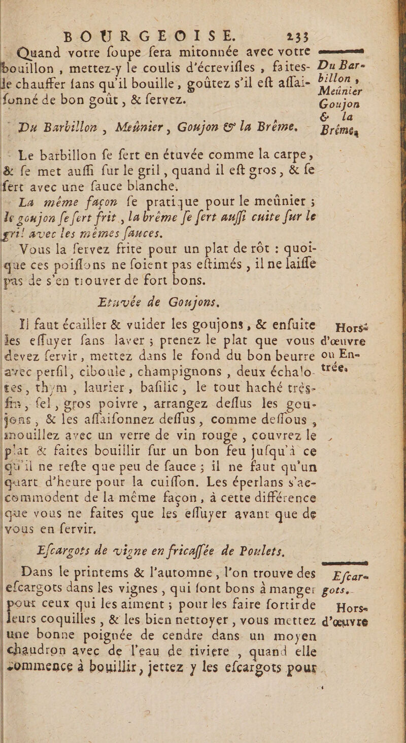 = Quand votre foupe fera mitonnée avec votre em ouillon , mettez-y le coulis d'écrevifles à faites- Du Bar- je chauffer fans qu'il bouille, goûtez s’il eft aflai- D fonné de bon goût , &amp; fervez. Éhiise | Pa  &amp; la Da Barbillon , Meñnier, Gonjon © la Brême. Brémes : Le barbillon fe fert en étuvée comme la carpe; &amp; fe met auffi fur le gril, quand il eft gros, &amp; fe fert avec une fauce blanche. | La même façon fe pratique pour le meünier ; Je goujon [e fert frit, la brème Je [ert aulfi cuite fur le gril avec les mémes fauces. Vous la fervez frite pour un plat de rôt : quoi- que ces poiflons ne foient pas eftimés , il ne laiffe pas de s'en tiouver de fort bons. Ù Ersvée de Goujons. | I] faut écailler &amp; vuider les goujons, &amp; enfuite Hors: des effuyer fans laver ; prenez le plat que vous d'œuvre ldevez fervir, mettez dans le fond du bon beurre où En- javec perfil, cibouie, champignons , deux échalo. trées tes, thym , laurier, bafñlic, le tout haché trés- fn , el, gros poivre , arrangez deflus les gou- Éons , &amp; les affaifonnez deffus, comme deflous, limouillez avec un verre de vin rouge , couvrez le , { pat &amp; faites bouillir fur un bon feu jufqu'ài ce qu'il ne refte que peu de fauce ; il ne faut qu'un iquart d'heure pour la cuiflon. Les éperlans s’ae- commodent de la même façon, à cette différence ique vous ne faites que les effuyer avant que de vous en fervir, : | Efcargots de vigne en frica[ée de Poulets. . 2 ; es L Se Dans le printems &amp; l’automne, l’on trouve des Eftar= efcargots dans les vignes , qui font bons à manger gots, | pour ceux qui les aiment ; pour les faire fortirde Hors leurs coquilles , &amp; les bien nettoyer , vous mettez d'œuvre june bonne poignée de cendre dans un moyen | chaudron avec de l’eau de tiviere , quand elle -ommence à bouillir, jettez y les efcargots pour