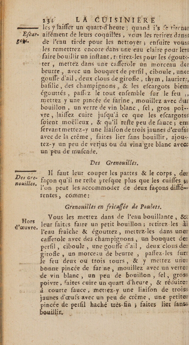 : Eftar- &amp;°k. Des Gre- nouilles, Hors d'œuvre, ner 28e. : L'A ÉCUISENTERE les ÿ laiffér un quatt-d'heute; quand ï's {e tirenut ailément de leurs coquiltés , vous lés retirez danses de l’eau ticde pour Les nettoyér ; enfuite vouss les remettrez encore dans ure eau clairé pour less faire bouillir un inftant, retirez-les pour [es égout:- -ter , mettez dans une caflerole ün morceau dee beurre, avec un bouquet de perfil, ciboule , unee gouffe d'ail, deux clous de girofle , thym, laurierr, bafilic, des champignons, &amp; les efcargots biem égouttés, paflez le tout enfemble fur le feu ., mettez y une pincée de farine, mouillez avec dut bouillon , un verre de vin blanc, fel, gros poi-- vre, laiffez cuire jufqu'à ce que les efcargotss foient moëlleux, &amp; qu'il refte peu de fauce; em fervantmettez-y une liaifon de trois jaunes d'œufss avec de la crême, faites lier fans bouillir, ajou+ tez-y un peu de vetjus ou du vina'gre blanc avecc un peu de mufcade, Des Grenouilles. _H faut leur couper les pattes &amp; le corps, des façon qu'il nerefte prefque plus que les cuifles 55 l’on peut les accommoder de deux façons diffé fentes, coômine: . Grenonilles en fricaffée de Poulets. Vous les mettez dans de l’eau bouillante , &amp; leur faites faire un petit bouillon; retirez les ai l'eau fraîche &amp; égouttez, meitez-les dans unes cafferole avec des champignons, un bouquet de: perfil, ciboule, unegoufe d'ail, deux clous de: girofle , un morcezu de beurre , paflez-les furr Je feu deux ou trois tours, &amp; y mettez unes bonne pincée de farine, mouillez avec un verre: de vin blanc, un peu de bouillon, fel, gross poivre, faites cuire un quart d'heure, &amp; réduire: à courte fauce, mettez-y une liaifon de troiss jaunes d'œufs avec un peu de crème, une petites pincée de perfil haché très-fin ; faites lier fanss bouillir. $ L'ÉTAT