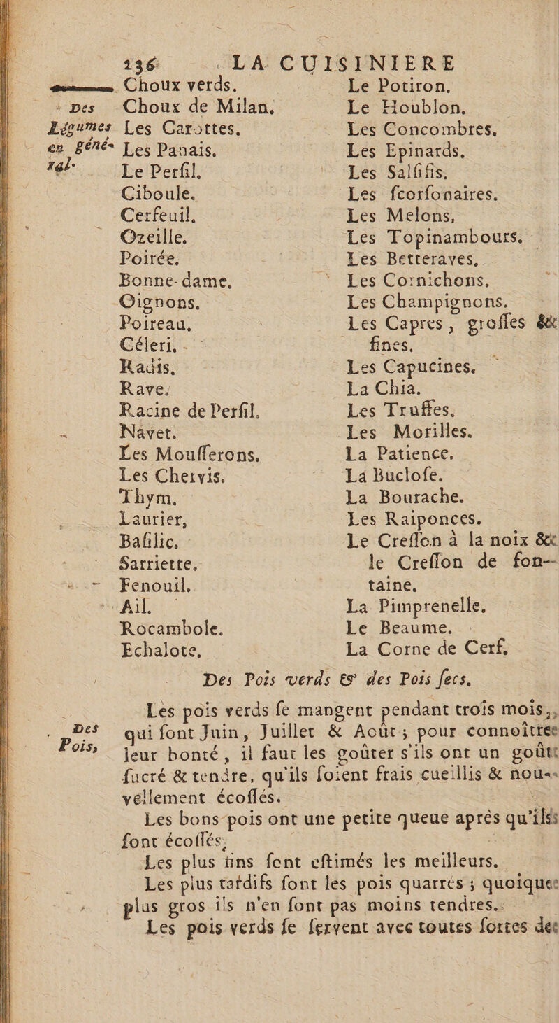 gén Choux verds. Légumes Les Carottes. en Béné* Les Panais, ral. Le Perfil. Ciboule. Cerfeuil. Ozeille. Poirée, Bonne-dame. Gignons. Poireau, Célerti, - : Raüis. Rave. Racine de Perfil. à Navet. Les Moufferons. Les Chervis. Thym. Laurier, Bafilic, Sarriette, - Fenouil. Ail Rocambole. Echalote, Le Potiron. Le Houblon. Les Concombres, Les Epinards. Les Salfifis. Les fcorfonaires. Les Melons, Les Topinambours. Les Betteraves, Les Cornichons, Les Champignons. fines. Les Capucines. La Chia. Les Truffes. La Patience. La Bourache. Les Raiponces. le Creffion de fon-- taine. La Pimprenelle, Le Beaume. La Corne de Cerf, Pois, font écoflés