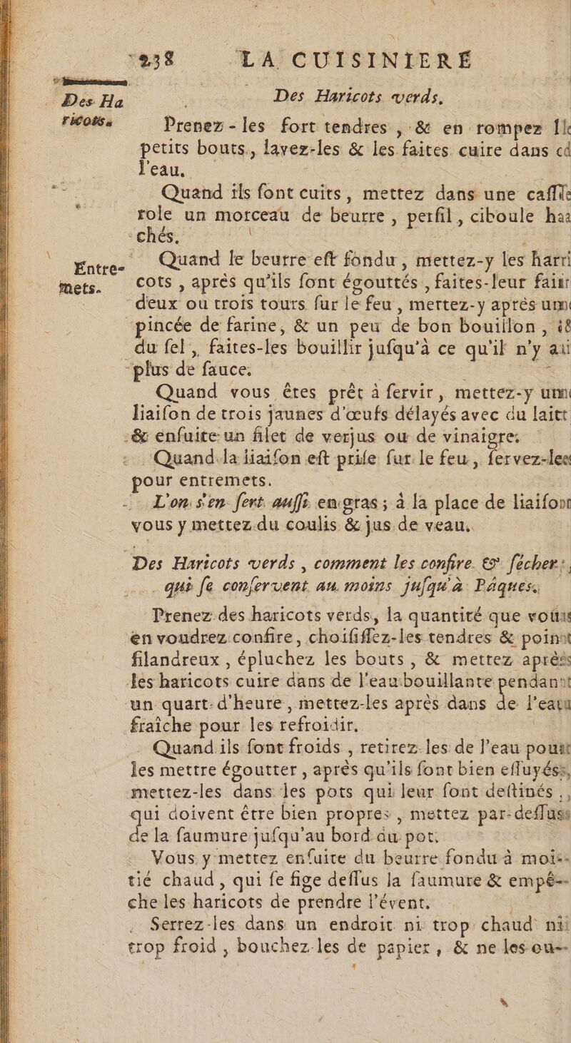 7 nee | LS He Des Haricots verds. | TICOËS à Prenez -les fort tendres » &amp; en rompez Île petits bouts., lavez-les &amp; les faites cuire dans cd l'eau. SE pre Quand ils font cuits, mettez dans une cafe ‘ role un morceau de beurre , perfil, ciboule ha “chés. | Entre- Quand le beurre eft fondu, mettez-y les harri mets. COts, après qu'ils font égouttés , faites-leur faiur deux ou trois tours fur le feu , mertez-y après um incée de farine, &amp; un peu de bon bouillon, 4 du fel, faites-les bouillir jufqu’à ce qu'il n'y ai “plus de fauce. ÈS : Quand vous êres prêt à fervir, mettez-y um liaifon de trois jaunes d'œufs délayés avec du laitt -&amp; enfuice:un filet de verjus où de vinaigre. : ‘Quandila iiaifon eft prile fur le feu, fervez-lee pour entremets. - L'on:s'en fert auf eugras ; à la place de liaifonr vous y mettez.du coulis &amp; jus de veau. Des Haricots verds , comment les confire € fécher:, e 7 6 + ° 6 A 3 A c . qui Je confervent au. moins jufqu#'à Paques Prenez des haricots verds,, la quantité que vou en voudrez confire, choififfez-les tendres &amp; point filandreux , épluchez les bouts, &amp; mettez après Les haricots cuire dans de l'eau bouillante pendannt un quart- d'heure , mettez-les après dans de l'eau fraiche pour les refroidir, Quand ils font froids , retirez. les de l’eau pouit les mettre égoutter , après qu'ils font bien efluyéss, mettez-les dans les pots qui leur font deftinés., qui doivent être bien propres , mettez par: deffuss de la faumure jufqu'au bord au pot. Vous. y mettez enfuite du beurre fondu à mois. tié chaud , qui fe fige deflus la faumure &amp; empé-- che les haricots de prendre l’évent. . Serrez-les dans un endroit ni trop chaud ni trop froid , bouchez-les de papier, &amp; ne les ou--